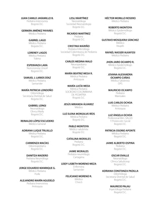 JUAN CAMILO JARAMILLO B.
Pediatra Intensivista
Bogotá D.C.
GERMÁN JIMÉNEZ PAYARES
Médico Pediatra
GABRIEL LAGO
Médico Pediatra
Bogotá D.C.
LORENEY LAGOS
Médica Pediatra
Tolima
ESPERANZA LARA
Nutricionista Unicef
Bogotá D.C.
SAMUEL J. LARIOS DÍAZ
Médico Pediatra
Santander
MARÍA PATRICIA LONDOÑO
Odontóloga
Secretaría Distrital de Salud
Bogotá D.C.
GABRIEL LONGI
Neonatólogo
Clinica Marly
Bogotá D.C.
REINALDO LÓPEZ ESCUDERO
Médico General
ADRIANA LUQUE TRUJILLO
Médica Pediatra
Bogotá D.C.
CARMENZA MACÍAS
Odontopediatra
Bogotá D.C.
DANITZA MADERO
Pediatra Neumóloga
Bogotá D.C.
JORGE EDUARDO MANRIQUE G.
Médico Pediatra
Huila
ALEJANDRO MARÍN AGUDELO
Pediatra Intensivista
Antioquia
LESLI MARTÍNEZ
Neonatóloga
Sociedad Neonatología
Bogotá D.C.
RICARDO MARTÍNEZ
Pediatra
Bogotá D.C.
Cristina Mariño
Pediatra Infectóloga
Sociedad Colombiana de Pediatría
Bogotá D.C.
CARLOS MEDINA MALO
Neuropediatra
Bogotá D.C.
MARÍA BEATRIZ MESA R.
Médica Pediatra
Antioquia
MARÍA LUCÍA MESA
Médica Pediatra
SOCIEDAD COLOMBIANA
DE PEDIATRÍA
Bogotá D.C.
JESÚS MIRANDA ÁLVAREZ
Médico
LUZ ELENA MONSALVE RÍOS
Médica Pediatra
Bogotá D.C.
PABLO MONTOYA
Médico salubrista
Bogotá D.C.
Catalina Morales
Pediatra
Bogotá D.C.
Jaime Morales
Pediatra neumólogo
Cartagena
LEIDY LISBETH MORENO MEZA
Enfermera
Santander
FELICIANO MORENO R.
Médico
Chocó
HÉCTOR MORILLO ROSERO
Médico Pediatra
ROBERTO MONTOYA
Médico Epidemiólogo
Bogotá D.C.
GUSTAVO MOSQUERA SÁNCHEZ
Médico
Vaupés
RAFAÉL NASSER ALKAYSSI
Médico Pediatra
JHON JAIRO OCAMPO R.
Médico Epidemiólogo
Bogotá D.C.
JOVANA ALEXANDRA
OCAMPO CAÑAS
Médica Salubrista
OPS
Mauricio Ocampo
Pediatra
Manizales
LUIS CARLOS OCHOA
Médico Pediatra
Antioquia
LUZ ÁNGELA OCHOA
Profesional Min. SALUD
Y Protección Social
Bogotá D.C.
PATRICIA OSORIO APONTE
Médica Pediatra
Bogotá D.C.
Jaime Alberto Ospina
Pediatra
Bogotá D.C.
OSCAR OVALLE
Neonatólogo
Clínica Saludcoop
Bogotá D.C.
ADRIANA CONSTANZA PADILLA
Odontóloga
Secretaría Distrital de Salud
Bogotá D.C.
MAURICIO PALAU
Inyectóloga Pediatra
Bogotá D.C.
 