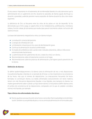82
AIEPI - Libro Clínico
2 - Evaluar y clasificar al lactante menor de dos meses de edad
El otro avance importante en el tratamiento de la enfermedad diarréica ha sido demostrar que la
administración de un suplemento de Zinc durante los episodios de diarrea aguda disminuye su
duración y gravedad, y además previene nuevos episodios de diarrea durante los dos a tres meses
siguientes.
La deficiencia de Zinc es frecuente entre los niños de los países en vías de desarrollo. Se ha
demostrado que el Zinc juega un papel crítico en las metaloenzimas, poliribosomas, membrana
celular y función celular, de tal manera que resulta clave para el crecimiento celular y la función del
sistema inmune.
Las bases del tratamiento integral de los niños con diarrea incluyen:
l La evaluación correcta del paciente.
l La terapia de rehidratación oral.
l La hidratación intravenosa en los casos de deshidratación grave.
l Continuar la alimentación durante la enfermedad.
l El empleo de antibióticos solo cuando están indicados (disentería, cólera e infecciones
	 extraintestinales bacterianas).
l La administración de suplementos de zinc a todos los niños con diarrea.
l Recomendaciones sobre el tratamiento correcto en el hogar.
l Recomendaciones sobre las prácticas de alimentación y de higiene para la prevención de
la diarrea.
Definición de diarrea:
Se define epidemiológicamente a la diarrea como la eliminación de tres o más deposiciones
inusualmente líquidas o blandas en un periodo de 24 horas. Lo más importante es la consistencia
de las heces, más que el número de deposiciones. Las evacuaciones frecuentes de heces
formadas no constituyen diarrea. Los bebés alimentados exclusivamente con leche materna
tienen con más frecuencia deposiciones líquidas o muy blandas, esto tampoco es diarrea. Las
madres generalmente saben cuándo sus hijos tienen diarrea. Es más práctico definir diarrea como
el cambio de consistencia de las deposiciones, comparado con lo que al cuidador considera
normal, más líquidas, por ejemplo.
Tipos clínicos de enfermedades diarréicas:
l Diarrea aguda acuosa que dura de varias horas a varios días. El principal peligro es la deshidra-
tación.Tambiénocurrepérdidadepeso,sinosecontinúalaalimentaciónenformaadecuada.
 