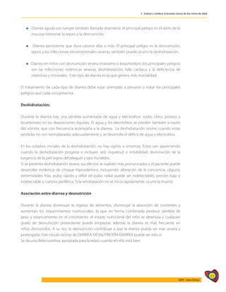 83
AIEPI - Libro Clínico
2 - Evaluar y clasificar al lactante menor de dos meses de edad
l Diarrea aguda con sangre también llamada disentería: el principal peligro es el daño de la
mucosa intestinal, la sepsis y la desnutrición.
l Diarrea persistente que dura catorce días o más. El principal peligro es la desnutrición,
sepsis y las infecciones extraintestinales severas, también puede ocurrir la deshidratación.
l Diarrea en niños con desnutrición severa (marasmo o kwashiorkor): los principales peligros
son las infecciones sistémicas severas, deshidratación, falla cardiaca y la deficiencia de
vitaminas y minerales. Este tipo de diarrea es la que genera más mortalidad.
El tratamiento de cada tipo de diarrea debe estar orientado a prevenir o tratar los principales
peligros que cada uno presenta.
Deshidratación:
Durante la diarrea hay una pérdida aumentada de agua y electrolitos: sodio, cloro, potasio y
bicarbonato en las deposiciones líquidas. El agua y los electrolitos se pierden también a través
del vómito, que con frecuencia acompaña a la diarrea. La deshidratación ocurre cuando estas
pérdidas no son reemplazadas adecuadamente y se desarrolla el déficit de agua y electrolitos.
En los estadios iniciales de la deshidratación, no hay signos o síntomas. Estos van apareciendo
cuando la deshidratación progresa e incluyen sed, inquietud o irritabilidad, disminución de la
turgencia de la piel (signo del pliegue) y ojos hundidos.
Si se presenta deshidratación severa, sus efectos se vuelven más pronunciados y el paciente puede
desarrollar evidencia de choque hipovolémico, incluyendo: alteración de la conciencia, oliguria,
extremidades frías, pulso rápido y débil (el pulso radial puede ser indetectable), presión baja o
indetectable y cianosis periférica. Si la rehidratación no se inicia rápidamente, ocurre la muerte.
Asociación entre diarrea y desnutrición
Durante la diarrea disminuye la ingesta de alimentos, disminuye la absorción de nutrientes y
aumentan los requerimientos nutricionales, lo que en forma combinada produce pérdida de
peso y estancamiento en el crecimiento: el estado nutricional del niño se deteriora y cualquier
grado de desnutrición preexistente puede empeorar, además la diarrea es más frecuente en
niños desnutridos. A su vez, la desnutrición contribuye a que la diarrea pueda ser más severa y
prolongada. Este círculo vicioso de DIARREA-DESNUTRICIÓN-DIARREA puede ser roto si:
Se da una dieta nutritiva, apropiada para la edad, cuando el niño está bien.
 