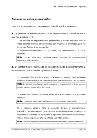 La Ansiedad: claves para ayudar a superarla
Ricardo Sotillo Hidalgo (2012). http://www.capitalemocional.com Página 30
Trastorno por estrés postraumático.
Los criterios diagnósticos que recoge el DSM-IV son los siguientes:
A. La persona ha estado expuesta a un acontecimiento traumático en el
que han existido 1 y 2:
1. la persona ha experimentado, presenciado o le han explicado uno (o
más) acontecimientos caracterizados por muertes o amenazas para su
integridad física o la de los demás.
2. la persona ha respondido con un temor, una desesperanza o un horror
intensos.
Nota: En los niños estas respuestas pueden expresarse en comportamientos
desestructurados o agitados.
B. El acontecimiento traumático es reexperimentado persistentemente a
través de una (o más) de las siguientes formas:
1. recuerdos del acontecimiento recurrentes e intrusos que provocan
malestar y en los que se incluyen imágenes, pensamientos o percepciones.
Nota: En los niños pequeños esto puede expresarse en juegos repetitivos donde aparecen
temas o aspectos característicos del trauma.
2. sueños de carácter recurrente sobre el acontecimiento, que producen
malestar.
Nota: En los niños puede haber sueños terroríficos de contenido irreconocible.
3. el individuo actúa o tiene la sensación de que el acontecimiento
traumático está ocurriendo (se incluye la sensación de estar reviviendo la
experiencia, ilusiones, alucinaciones y episodios disociativos de flashback,
incluso los que aparecen al despertarse o al intoxicarse).
Nota: Los niños pequeños pueden reescenificar el acontecimiento traumático específico.
 