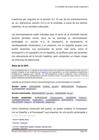 La Ansiedad: claves para ayudar a superarla
Ricardo Sotillo Hidalgo (2012). http://www.capitalemocional.com Página 47
trastornos por angustia en la sección 4.3. El uso de los antihistamínicos
(p. ej., hidroxizina, sección 3.4.1) en la ansiedad, a causa de sus efectos
sedantes, no se considera adecuado.
Las benzodiazepinas están indicadas para el alivio de la ansiedad intensa
durante períodos cortos, pero no se aconseja su administración
prolongada (v. sección 4.1). El diazepam1, el alprazolam2, el
clordiazepóxido (Huberplex) y el clobazam (no en España) poseen una
acción sostenida. Los compuestos de acción más corta, como el
lorazepam3 y el oxazepam (no en España), se prefieren para los pacientes
con alteraciones de la función hepática, pero comportan un mayor riesgo
de síntomas de abstinencia.
Nota de la GPT.
Las benzodiazepinas (2-3 mg/día de alprazolam [única con indicación autorizada para este uso]) se
pueden emplear en los trastornos por angustia (con agorafobia o sin ella) rebeldes al tratamiento
antidepresivo (sección 4.3); además, las benzodiazepinas pueden emplearse como tratamiento
complementario de los antidepresivos durante períodos cortos, al comenzar estos últimos, a fin de
evitar el deterioro inicial de los síntomas.
Listado de principios activos benzodiacepínicos comercializados en España:
Acción corta: LORAZEPAM (Orfidal Wyeth), BENTAZEPAM (Tiadipona),
CLOTIAZEPAM (Distensan)
Acción intermedia: BROMAZEPAM (Lexatin), PINAZEPAM (Duna)
Acción sostenida: ALPRAZOLAM (Trankimazin), DIAZEPAM (Valium),
CLORDIAZEPÓXIDO (Huberplex), CLORAZEPATO DIPOTÁSICO (Tranxilium),
HALAZEPAM (Alapryl), KETAZOLAM (Sedotime)
Como hipnóticos (inducción del sueño), se suelen emplear el nitrazepam
(no en España) y el flurazepam4
que disponen de una acción prolongada y
1
Diazepam: Stesolid, Valium.
2
Alprazolam: Trankimazin.
3
Lorazepam: Orfidal Wyeth, Idalprem, Sedicepan, Placinoral, Donix,
4
Flurazepam: (Dormodor).
 