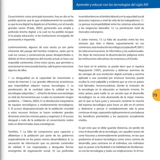 Aprender y educar con las tecnologías del siglo XXI


Conocimiento como principal escenario, hoy en día se ha         incertidumbres en el ámbito laboral y en la seguridad social
podido apreciar que lo que verdaderamente ha sucedido           (precarios ingresos y nivel de vida de los trabajadores); 11.
es que la era digital ha dejado en el hombre y en el mundo      La penosa incompatibilidad entre los sistemas educativos
grandes vacíos (Prado, 2003), generando una amplia y            y las exigencias laborales; 12. La penetración total de
profunda brecha digital, a la cual no ha podido escapar         mercados extranjeros.
ni la propia educación, ni las instituciones encargadas de
promoverla e impartirla.                                        Y, sobre manera, 13. La falta de acuerdos entre los tres
                                                                sectores que iban a liderar, supuestamente en sus
Lastimosamente, algunos de esos vacíos ya son parte             comienzos, esta revolución tecnológica (Leydesdorff, 2001):
inherente del paisaje del hombre moderno, razón por la          las telecomunicaciones, la informática y los audiovisuales.
cual sus causas y consecuencias pasan desapercibidas o,         Sin dejar de mencionar la desarticulación peligrosa entre
debido al ritmo vertiginoso del mundo actual, se hace casi      las instituciones educativas, las empresas y el Estado.
imposible contenerlas. Entre estos vacíos, que permiten y
acrecientan la mencionada brecha, vale la pena mencionar        Con base en lo anterior, se puede decir que ni siquiera
algunos de ellos:                                               Negroponte (1997), positivista y defensor acérrimo de
                                                                las ventajas de una revolución digital acertada y asertiva
1. La desigualdad en la capacidad de transmisión a              aplicada a una sociedad por entonces futurista, puede
través de Internet; 2. Las grandes diferencias económicas       ocultar la crisis palpable y evidente que se vive en países
que imposibilitan adquirir nuevas tecnologías; 3. La            mal llamados ‘tercermundistas’, donde la inclusión de
ponderación de la cantidad sobre la calidad en las              la tecnología en la educación es bastante irrisoria. En
tecnologías adquiridas. “…el hecho de tener una estrategia      estos países, para nadie es un secreto que el desarrollo
es vital, las herramientas por sí solas no resolverán ningún    tecnológico no se está alcanzando de la mejor manera,
                                                                                                                                75
problema…” (Valerio, 2002); 4. La distribución inequitativa     por lo que se hace justo y necesario contener la marcha
de equipos tecnológicos y medianamente tecnológicos;            del expreso tecnológico para hacer un alto en el camino
5. El acceso desproporcionado de la población mundial           y detenerse a pensar sí verdaderamente vale la pena
a estos recursos (incluso se hacen evidentes grandes            continuar el viaje, sopesando sigilosamente en una balanza
divisiones entre los mismos países y regiones); 6. El acceso    los beneficios prometidos y los perjuicios actualmente
desigual o nulo de la población al conocimiento (sobre          vividos.
todo en determinadas áreas estratégicas).
                                                                Es por esto que se debe guardar distancia, sin perder de
También, 7. La falta de compromiso para capacitar y             vista el desarrollo de la tecnología, con aquellos textos de
alfabetizar a la población por parte de los gobiernos           corte futurista y extremadamente positivistas, en los que
(especialmente en los países menos desarrollados); 8. La        predomina el avance tecnológico como único camino de
saturación de información que no permite contenidos             desarrollo, para centrarse en el individuo; ese individuo
de calidad; 9. Las inapropiadas y desiguales formas             que no posee ni la facilidad ni la habilidad de familiarizar-
emergentes de organización social; 10. Las profundas            se con las tecnologías y todas sus implicaciones. Es el mo-
 