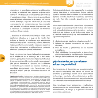 Cap 3 - 3.2 Recursos móviles y plataformas virtuales en pro de la educación                                                Click para volver a la
                                                                                                                             Tabla de contenidos

           enfocadas en el aprendizaje autónomo, la colaboración,                           Reflexionar alrededor de estas preguntas fue el punto de
           la lúdica y la interacción. Para aprender no es necesario                        partida para definir el planteamiento de este capítulo,
           asistir a un aula de clase, la construcción de comunidades                       donde se pretende enfatizar sobre el uso de herramientas
           virtuales de aprendizaje y el incremento de oportunidades                        digitales, como las plataformas educativas y los móviles,
           para el acceso a la información de actualidad han roto las                       las cuales han sido empleadas paulatinamente en la
           barreras de tiempo y lugar. De esta manera, la ubicuidad                         educación.
           y convergencia son componentes que han empezado
           a ser aplicados en cualquier espacio de aprendizaje y en                         Hablar de estas herramientas como nuevas posibilidades
                                                                                            para apoyar la educación pretende motivar a los lectores
           la actualidad se constituyen en unos de los elementos
                                                                                            en la búsqueda de otros escenarios formativos y opciones
           impulsores del aprendizaje.
                                                                                            didácticas que están en la red al alcance de todos. Por
                                                                                            lo tanto se hará el abordaje del tema alrededor de los
           La diversidad de herramientas tecnológicas usadas como
                                                                                            siguientes componentes:
           plataformas educativas y el auge de los móviles han
           facilitado a docentes y estudiantes tener experiencias                           1.	 ¿Qué entender por plataforma educativa y móviles?
           educativas enriquecidas a nivel visual y auditivo, del mismo                     2.	 Relación de algunas herramientas de mayor uso
           modo que se han incrementado las estrategias educativas                              educativo.
           interactivas, participativas y colaborativas en contextos                        3.	 Usos de móviles y plataformas en los modelos
           educativos formales, no formales e informales1.                                      pedagógicos.
                                                                                            4.	 ¿Qué habilidades y/o competencias se deben tener
           Desde esta perspectiva si ya se ha logrado tener avances                             para usar y apropiar las plataformas y los dispositivos?
           en la integración de la tecnología en la educación,                              5.	 Ventajas del uso de móviles en el aprendizaje.
118        entonces ¿por qué no incrementar el potencial educativo
           de los recursos disponibles con las actuales generaciones?,                      ¿Qué entender por plataforma
           ¿por qué no fortalecer la capacidad de los docentes
           y estudiantes para mejorar los procesos enseñanza y
                                                                                            educativa y móviles?
           aprendizaje aprovechando estas herramientas como
                                                                                            Son herramientas de diverso tipo que se pueden emplear
           medios de apoyo?, ¿por qué no masificar su uso en los
                                                                                            en contextos educativos para mediar los proceso de
           docentes?
                                                                                            enseñanza y aprendizaje; pueden ser de tipo hardware
           1
             La educación formal, es el proceso integral que abarca desde la educación      (m-learning y t-learning) y software (sistemas de gestión
           primaria hasta la educación secundaria y la educación superior; conlleva una
           intención deliberada y sistemática que se concretiza en un currículo oficial,
                                                                                            del aprendizaje -learning management systems-), ambas de
           aplicado con definidos calendario y horario. La educación no formal refiere      uso común en universidades e instituciones educativas.
           a todas aquellas instituciones, ámbitos y actividades de educación que, no
           siendo escolares, han sido creados expresamente para satisfacer determinados
           objetivos. La educación informal es un proceso de aprendizaje continuo y         Estas tecnologías tienen aplicaciones e implicaciones
           espontáneo. Los aprendizajes están determinados por situaciones cotidianas
           del contacto social, en su mayoría no son organizados o administrados por una
                                                                                            en el aprendizaje, en distintos niveles educativos, en el
           estrategia educativa determinada, son experiencias que se dan en ámbitos         entretenimiento, el trabajo, y en procesos educativos
           más relajados que los escolarizados. Definición tomada de http://es.wikipedia.
           org/wiki/Aprendizaje_electr%C3%B3nico 24 de febrero de 2012.                     presenciales y a distancia.
 