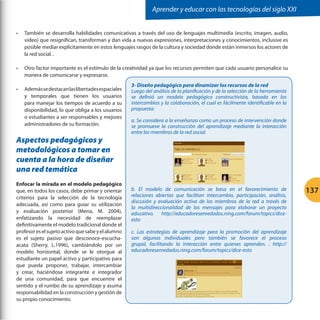 Aprender y educar con las tecnologías del siglo XXI


•	   También se desarrolla habilidades comunicativas a través del uso de lenguajes multimedia (escrito, imagen, audio,
     video) que resignifican, transforman y dan vida a nuevas expresiones, interpretaciones y conocimientos, inclusive es
     posible mediar explícitamente en estos lenguajes rasgos de la cultura y sociedad donde están inmersos los actores de
     la red social. .

•	   Otro factor importante es el estímulo de la creatividad ya que los recursos permiten que cada usuario personalice su
     manera de comunicarse y expresarse.
                                                    3- Diseño pedagógico para dinamizar los recursos de la red
•	   Además se destacan las libertades espaciales   Luego del análisis de la planificación y de la selección de la herramienta
     y temporales que tienen los usuarios           se definió un modelo pedagógico constructivista, basado en los
     para manejar los tiempos de acuerdo a su       intercambios y la colaboración, el cual es fácilmente identificable en la
     disponibilidad, lo que obliga a los usuarios   propuesta:
     o estudiantes a ser responsables y mejores
                                                    a. Se considera a la enseñanza como un proceso de intervención donde
     administradores de su formación.               se promueve la construcción del aprendizaje mediante la interacción
                                                    entre los miembros de la red social.
Aspectos pedagógicos y
metodológicos a tomar en
cuenta a la hora de diseñar
una red temática
Enfocar la mirada en el modelo pedagógico
que, en todos los casos, debe primar y orientar     b. El modelo de comunicación se basa en el favorecimiento de                 137
criterios para la selección de la tecnología        relaciones abiertas que facilitan intercambio, participación, análisis,
                                                    discusión y evaluación activa de los miembros de la red a través de
adecuada, así como para guiar su utilización
                                                    la multidireccionalidad de los mensajes para elaborar un proyecto
y evaluación posterior (Mena, M. 2004),             educativo. http://educadoresenredados.ning.com/forum/topics/dice-
enfatizando la necesidad de reemplazar              esto
definitivamente el modelo tradicional donde el
profesor es el sujeto activo que sabe y el alumno   c. Las estrategias de aprendizaje para la promoción del aprendizaje
es el sujeto pasivo que desconoce-escucha-          son algunas individuales pero también se favorece el proceso
acata (Sherry, L.1996), cambiándolo por un          grupal, facilitando la interacción entre quienes aprenden. . http://
modelo horizontal, donde se le otorgue al           educadoresenredados.ning.com/forum/topics/dice-esto
estudiante un papel activo y participativo para
que pueda proponer, trabajar, intercambiar
y crear, haciéndose integrante e integrador
de una comunidad, para que encuentre el
sentido y el rumbo de su aprendizaje y asuma
responsabilidad en la construcción y gestión de
su propio conocimiento.
 