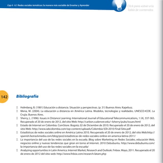 Cap 4 - 4.1 Redes sociales temáticas: la manera más sociable de Enseñar y Aprender                        Click para volver a la
                                                                                                            Tabla de contenidos




142       Bibliografía

          ΞΞ Holmberg, B. (1981) Educación a distancia. Situación y perspectivas. (p. 31) Buenos Aires: Kapelusz.
          ΞΞ Mena, M. (2004). La educación a distancia en América Latina. Modelos, tecnologías y realidades. UNESCO-ICDE. La
             Crujia. Buenos Aires.
          ΞΞ Sherry, L. (1996). Issues in Distance Learning. International Journal of Educational Telecommunications, 1 (4), 337-365.
             Recuperado el 20 de enero de 2012, del sitio Web: http://carbon.cudenver.edu/~lsherry/pubs/issues.html
          ΞΞ Estado de Internet en Colombia. ComStore. Bogotá, 02 de Diciembre de 2010. Recuperado el 20 de enero de 2012, del
             sitio Web: http://www.iabcolombia.com/wp-content/uploads/Colombia-SOI-2010-Final-Sitio.pdf
          ΞΞ Estadísticas de redes sociales online en América Latina 2010. Recuperado el 20 de enero de 2012, del sitio Web:http://
             spanish.fastrackmedia.com/blog/post/estadisticas-de-redes-sociales-online-en-america-latina-2011/
          ΞΞ La importancia del uso de las redes sociales en la escuela. Blog sobre Marketing en Redes Sociales, educación Web,
             negocios online y nuevas tendencias que giran en torno al Internet. 2010 Debubuntu. http://www.debubuntu.com/
             la-importancia-del-uso-de-las-redes-sociales-en-la-escuela/
          ΞΞ Analyzing opportunities in Latin America. Internet Market, Research and Outlook. Fnbox. Mayo, 2011. Recuperado el 20
             de enero de 2012 del sitio web: http://www.fnbox.com/research-latam.php
 