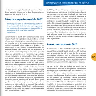 Aprender y educar con las tecnologías del siglo XXI


aula desde la reconceptualización y la recontextualización       La RMTI puede ser vista como un sistema que posee las
de su quehacer docente en el área de educación en                propiedades de los sistemas organizacionales: dinamis-
tecnología y en la media técnica.                                mo, entropía, apertura, direccionalidad, por mencionar
                                                                 algunos (Bertoglio, 1987). Pero, no se trata solamente de
Estructura organizativa de la RMTI                               los elementos de un sistema, sino de la forma en la que
                                                                 se disponen todos juntos, de las relaciones que emergen,
  “Diremos que la red es un sistema abierto que a través         de los objetivos y estrategias que le dan su razón de ser. Si
  de un intercambio dinámico entre sus integrantes y             bien el concepto de la estructura de una red se apoya en
  con integrantes de otros grupos sociales, posibilita la        las matemáticas su aplicación se relaciona con las ciencias
  potencialización de los recursos que posee’”                   sociales y humanas, las ingenierías, los sistemas organiza-
  Eliana Dabas                                                   cionales, o el campo educativo, entre otros. En conclusión,
                                                                 cada red posee unos actores y relaciones que se definen de
En el momento de crear la RMTI centramos nuestro interés         acuerdo con las características, metas y deseos propios de
en estructurar una organización que desde su nombre              cada organización.
refleje una identidad. Un primer acuerdo fue el de conformar
una organización en la que cada miembro (persona o
institución) tuviera la misma importancia. Se valora a sus
                                                                 Lo que caracteriza a la RMTI
miembros por su conocimiento, su nivel de formación, sus
                                                                 El modo como se define la RMTI subentiende una forma
responsabilidades y, en general, por sus experiencias; la
Red se plantea como un espacio para compartir y aprender,        especial de organización que le brinda un estilo particular
y para que sus miembros a su vez repliquen aprendizajes          que la caracteriza. La red va más allá de las propias
en sus instituciones y comunidades. Cada integrante              instituciones educativas que la conforman. Identifica,
tiene aportes valiosos para todos. La organización más           promueve, genera y posibilita, a partir de relaciones entre     145
adecuada para estas condiciones es la de red. En sentido         docentes, coordinadores y rectores, flujos de transmisión
abstracto una red es un sistema de vínculos (relaciones) o       de información, conocimientos, experiencias y recursos.
intercambios en múltiples direcciones y sentidos, que unen
un conjunto de nodos. Los nodos suelen denominarse               La RMTI actúa como un ‘sistema de producción de
actores y pueden ser de muchos tipos y características,          conocimientos’ mediante la incorporación de diferentes
por ejemplo, personas de una misma profesión u oficio,           estrategias que en muchos casos son específicas a la
instituciones u organizaciones unidas por algún interés,         situación. Transforma las experiencias en conocimiento, se
grupos que interactúan entre sí, otras redes, etc. Mientras      pregunta por el quehacer de la informática y la tecnología
que las relaciones pueden ser de tipo social, organizacional,    en los procesos de formación; plantea alternativas,
económico, político, educativo, etc. Hay red donde quiera        estrategias, métodos y correctivos en todo lo relacionado
que haya una estructura que se comporte, de forma                con la labor del docente. Las estrategias de construcción y
consiente, de este modo. En la ponencia “Aprendizajes            resultados de conocimientos adquieren un sentido tanto
re-creados en la Red de Media Técnica en Informática de          en términos educativos como sociales; de este modo se
Antioquia”, presentamos una discusión más amplia de este         involucran en los procesos de transmisión, producción e
tema (Correa-Zabala F. , 2004).                                  intercambio de nuevos conocimientos.
 