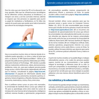 Aprender y educar con las tecnologías del siglo XXI


Pero los retos que aún tienen las TIC en la educación son            de procesadores paralelos masivos, programación de
muy grandes, falta que las infraestructuras tecnológicas             aplicaciones iPhone y seminarios en línea. Se puede
de los diferentes centros educativos se fortalezcan y se             acceder a ellos a través de la página: http://see.stanford.
integren con otras y con los currículos internos; además             edu/see/courses.aspx
se requiere que más personas se capaciten para asumir
su papel de mediadores y facilitadores, en fin falta más             Harvard también ofrece cursos gratuitos para que las
soporte al usuario para que pueda sacar todo el provecho             personas tomen a gusto cursos en Computer Science.
que ofrecen las tecnologías emergentes.                              (Malan J.D., 2012). Un sitio recomendable para escoger
                                                                     temas para estudiar de forma gratuita a través de Internet
                                                                     es http://www.openculture.com/ allí se encuentra una
                                                                     recopilación de aproximadamente 42 cursos que ofrecen
                                                                     las universidades más sobresalientes del mundo. Los cursos
                                                                     son ofrecidos por algunas de las mejores universidades
                                                                     del mundo, entre las que se encuentran la Universidad de
                                                                     California, Notre Dame, MIT, Harvard, Stanford, IIT. Algunos
                                                                     de los temas tratados allí son inteligencia artificial, redes,
                                                                     sistemas operativos, programación, Internet. Los cursos
                                                                     pueden ubicarse como audio libros y cursos en línea. Se
                                                                     pueden utilizar formatos distintos que abarcan gran parte
                                                                     de las TIC, contienen podcast utilizando iTunes y videos en
Hoy se encuentran muchos sitios en Internet donde el es-             Youtube.
tudiante puede aprender a su ritmo y sobre el tema que
                                                                     A partir de muchos estudios se ha podido llegar a trabajos
esté a su alcance. El “MIT OpenCourseWare” - OCW, es un
                                                                     sobresalientes gracias a los cuales las personas pueden
                                                                                                                                      37
paquete de publicaciones gratuitas elaboradas por el Mas-
sachusetts Institute of Technology - MIT, donde es posible           superar muchos de sus inconvenientes y han podido
obtener material de conferencias, videos, demostraciones,            integrar la tecnología a diferentes áreas de su vida. La
problemas, notas, etc., para que cualquier persona puede             visión por computador, la neurobiología, la psicología, la
tenga acceso a dicha información dependiendo del tema                neurociencia, el estudio del ADN de humanos y animales,
que le interese, consultando la página http://ocw.mit.               en general han servido para que otros trabajos se puedan
edu/courses/. El paquete de información aborda áreas                 adelantar y de esta manera ofrecer beneficios para el ser
como la aeronáutica y astronomía, recreación, química, in-           humano.
geniería, historia lingüística y filosofía, literatura, biología,
economía, matemáticas, música, física, entre otras.                  La robótica y la educación
Pero si prefieren tomar cursos un poco más avanzados,                El ser humano ha querido siempre semejar sus movimientos,
la Universidad de Stanford ofrece cursos que utilizan las            actitudes, sentimientos y pensamientos a través de artefactos
TIC para su aprendizaje; entre otros están los cursos de             que actúen o piensen igual, de ahí que la robótica sea una
introducción a las Ciencias de la Computación, inteligencia          ciencia que genera curiosidad de grandes y chicos; es com-
artificial, sistemas lineales y optimización, programación           pleja e incluye muchas disciplinas para su desarrollo como la
 