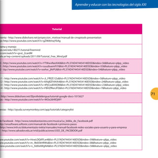 Aprender y educar con las tecnologías del siglo XXI




                                              Tutorial


mienta - http://www.slideshare.net/proyeccion_motivar/manual-de-cmaptools-presentation
ejo http://www.youtube.com/watch?v=gZWdtmqYbAg

 rama y manejo
are.net/edu140271/tutorial-freemind
e.com/watch?v=grut_2cardM
edu.ar/wp-content/uploads/2011/09/Tutorial_Free_Mind.pdf

y) - http://www.youtube.com/watch?v=YTWwvReeXA0list=PL37AD474454140D5Dindex=56feature=plpp_video
 1 - http://www.youtube.com/watch?v=suuzbuemFtYlist=PL37AD474454140D5Dindex=55feature=plpp_video
 2 - ttp://www.youtube.com/watch?v=xwhxr_jNrPUlist=PL37AD474454140D5Dindex=54feature=plpp_video


 i 1 - http://www.youtube.com/watch?v=Ji_FfRZE1Zolist=PL37AD474454140D5Dindex=5feature=plpp_video
 i 2 - http://www.youtube.com/watch?v=KAqlQTt9AA4list=PL37AD474454140D5Dindex=24feature=plpp_video
 i 3 - http://www.youtube.com/watch?v=4PjCosBXXOMlist=PL37AD474454140D5Dindex=23feature=plpp_video
 i 4 - http://www.youtube.com/watch?v=FBHZfRenJFElist=PL37AD474454140D5Dindex=7feature=plpp_video


- http://www.slideshare.net/Elprofedelengua/tutorial-google-docs-1015627
                                                                                                                          71
tas - http://www.youtube.com/watch?v=WOe26HlOjWY


uestas - http://ayuda.surveymonkey.com/app/tutorials/categorylist



de Facebook - http://www.notodoestavisto.com/musica/La_biblia_de_Facebook.pdf
 ttp://onsoftware.softonic.com/manual-de-facebook-i-primeros-pasos
 http://www.imh.es/dokumentazio-irekia/manuales/manual-facebook-redes-sociales-para-usuario-y-para-empresa
o - http://www.salvador.edu.ar/vrid/publicaciones/USO_DE_FACEBOOK.pdf


ww.youtube.com/watch?v=HxwLOQAPLw4list=PL37AD474454140D5Dindex=39feature=plpp_video
ww.youtube.com/watch?v=m_9k0OkHRWslist=PL37AD474454140D5Dindex=38feature=plpp_video
www.youtube.com/watch?v=L_Kd0s6WgNAlist=PL37AD474454140D5Dindex=58feature=plpp_video
 