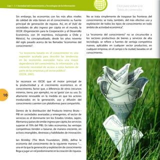 10
Click para volver a la
Tabla de contenidos
Cap 1 - 1.1 Sociedad del Conocimiento y Tecnologías de la Información
Sin embargo, las economías con los más altos niveles
de calidad de vida tienen en el conocimiento su fuente
principal de generación de riqueza. Así, en el ‘club’ de
sociedades de alto ingreso per cápita en el mundo, la
OCDE (Organización para la Cooperación y el Desarrollo
Económico, con 34 miembros, incluyendo a Chile y
México), ha conceptualizado, desde los años noventa
del siglo pasado acerca de las llamadas “economías del
conocimiento”:
“La ‘economía basada en el conocimiento’ es una
expresión acuñada para describir las tendencias
en las economías avanzadas hacia una mayor
dependencia del conocimiento, la información, y la
creciente necesidad de acceso a estos factores de
parte de las empresas y el sector público”.
(OCDE, 2005).
Se reconoce en OCDE que el motor principal de
la productividad y el crecimiento económico es el
conocimiento, factor que, a diferencia de otros (recursos
mineros, tierra, por ejemplo), no se ‘gasta’ con su uso. Es
altamente renovable en la medida en que los actores
involucrados en la generación, uso y difusión del
conocimiento cuenten con plataformas para compartirlo.
Dentro de la distribución del Producto Interno Bruto -
PIB en sociedades avanzadas y emergentes, el sector de
servicios es el dominante (en los Estados Unidos, Japón,
Alemaniaypaísesdesimilaringresopercápita,losservicios
superan el 70% del PIB). En tales economías, las ventajas
competitivas tienden a basarse, de manera creciente, en
activos intangibles, destrezas y habilidades de innovación.
Ian Brinkley (The Work Foundation, 2006), define la
economía del conocimiento de la siguiente manera: “…
una en la que la generación y explotación de conocimiento
llega a jugar un rol predominante en la creación de riqueza.
No se trata simplemente de traspasar las fronteras del
conocimiento; se trata, también, del más efectivo uso y
explotación de todos los tipos de conocimiento en todo
ámbito de actividad económica”.
La “economía del conocimiento” no se circunscribe a
los sectores productivos de bienes y servicios de alta
tecnología, se refiere a fuentes de ventaja competitiva
nuevas, aplicables en cualquier sector productivo, en
cualquier empresa, en el campo o la ciudad, basadas en el
conocimiento.
 
