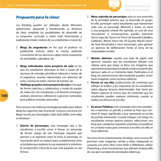 Propuesta para la clase:
Los Edublog pueden ser utilizados desde diferentes
aplicaciones, apoyando y fortaleciendo su dinámica
de clase, ampliado las posibilidades de desarrollo de
su propuesta curricular y sobre todo fomentando y
explotando el lado creativo de sus estudiantes a través de:
Ξ
Ξ Blogs de asignaturas en los que el profesor va
publicando noticias sobre la misma, pidiendo
comentarios de sus alumnos a algún texto, propuestas
de actividades, calendario, etc.
Ξ
Ξ Blogs individuales como proyecto de aula en los
que los estudiantes alimentan el sitio a través de la
escritura de entradas periódicas referente a temas de
la asignatura, asuntos relacionados con derechos de
autor, normas de estilo, citación de fuentes, etc.
Ξ
Ξ Weblogs grupales como proyecto de aula en los que,
de forma colectiva y colaborativa, a modo de equipo
de redacción, los estudiantes y el docente investigan,
analizan, disciernen, reflexionan y generan contenidos
para publicar entradas semanales.
Paraconocermássobrelasestrategiasposiblesparautilizar
blogs les sugerimos leer el artículo“Lectura y escritura con
Blogs”escrito por Sara Kajder y Glen Bull (2004), entre ellas
se destacan:
Ξ
Ξ Diarios de personajes: esta estrategia reta a los
estudiantes a escribir como si fueran un personaje
de ficción (juego de rol). Participar requiere que
piensen y se expresen como lo haría el personaje. Es
importante abrir un espacio para complementar otras
actividades que exploren la voz (expresión) y sinteticen
la comprensión crítica de lo que está pasando en esa
lectura.
Ξ
Ξ Mesa redonda de personajes: esta es una extensión
de la actividad anterior que se desarrolla en grupo.
En ella, participan varios estudiantes que representan
cada uno un personaje diferente y tratan un tema
o una pregunta central. Por ejemplo, en uno de esos
“encuentros” o conversaciones pueden intervenir
Siervo Joya (de“Siervo sin Tierra”de Eduardo Caballero
Calderón), Martín Fierro (de “El Gaucho Martín Fierro”
de José Hernández) y otros personajes, para generar
un ejercicio de deliberación frente al tema de las
inequidades sociales.
Ξ
Ξ Mentes abiertas: usando una hoja de papel, este
ejercicio requiere que los estudiantes dibujen una
cabeza vacía que luego se llena con imágenes que
representanloqueelpersonajedeunalecturaparticular,
piensa o sabe en un momento dado. Publicadas en el
blog, las intervenciones del estudiante pueden incluir
tanto imágenes como escritura reflexiva.
Ξ
Ξ Pensar en voz alta: publicaciones de contenido que
reflejan el análisis y las respuestas de los estudiantes
sobre algunas lecturas determinadas. Esto tiene por
objeto capturar el mismo tipo de contenido que los
estudiantes pueden expresar oralmente cuando se
realiza una lectura en voz alta.
Ξ
Ξ En pocas Palabras: esta estrategia reta a los estudian-
tes a examinar un párrafo y extraer la frase que con-
tiene el mayor significado o que representa un punto
de partida interesante. Cuando trabajan con blogs, los
estudiantes revisan aportes previos, seleccionan una
frase que cumpla los requisitos anteriores y la publican
en un texto nuevo para comenzar a escribir con ella un
texto diferente.
Tal como vimos anteriormente, los blogs como recurso TIC
permiten subir imágenes, sonido y video, trabajando en
conjunto con otros sitios como Flickr o SlideShare, utilizar
Photoshop y otras herramientas que admiten el desarrollo
de una gran variedad de actividades didácticas.
100
Click para volver a la
Tabla de contenidos
Cap 3 - 3.1Herramientas colaborativas para la enseñanza usando tecnologías web
 