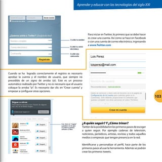 Para iniciar enTwitter, lo primero que se debe hacer
es crear una cuenta. Así como se hace en Facebook
o con una cuenta de correo electrónico, ingresando
a www.Twitter.com
Cuando se ha logrado correctamente el registro es necesario
aprobar la cuenta y el nombre de usuario, que siempre irá
precedido de un signo de arroba (@). Este es un proceso
automático realizado por Twitter y no es necesario que el usuario
coloque la arroba “@”. Es necesario dar clic en “Crear cuenta” y
empezar a configurar otras opciones.
¿A quién seguir? Y ¿Cómo trinar?
Twitterdalaposibilidadenlosprimerospasosdeescoger
a quien seguir. Por ejemplo cadenas de televisión,
noticieros, periódicos, artistas, revistas y todos aquellos
medios o empresas que tengan presencia en la red.
Identificarse y personalizar el perfil, hace parte de los
primeros pasos al usar la herramienta. Además se podrán
crear los primeros tweets.
	
  
	
  
	
  
Aprender y educar con las tecnologías del siglo XXI
103
 