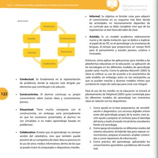 Sala	
  de	
  sistemas	
  	
  
Conductual	
  	
  
ConstrucGvista	
  	
  
Situacional	
  	
  
ColaboraGvo	
  	
  
Informal	
  	
  
AsisGdo	
  	
  
•	 Conductual. Se fundamenta en la representación
de problemas donde la solución está dirigida por
elementos que contribuyen a la solución.
•	 Constructivista. El alumno construye su propio
conocimiento sobre nuevas ideas y conocimientos
previos.
•	 Situacional. Tiene mucha semejanza con el
constructivista, sin embargo varía principalmente
en que los escenarios presentados al alumno no
son simulados si no reales (aprendizaje basado en
problemas).
•	 Colaborativo. Enseña que el aprendizaje no siempre
vendrá del catedrático, sino que también puede
provenir de un compañero de clase. Basa su proceso en
el uso de otros medios informativos dentro de los que
se puede incluir el computador o dispositivos móviles.
•	 Informal. Su objetivo es brindar rutas para adquirir
el conocimiento en un esquema más libre donde
las actividades no necesariamente dependen de
un currículo que se debe completar sino que de las
experiencias se dan fuera del salón de clase.
•	 Asistido. Es un modelo académico relativamente
nuevo y de rápida evolución que se dedica a explorar
el papel de las TIC en el aprendizaje y la enseñanza de
lenguas, al tiempo que proporciona un campo fértil
para el pensamiento y estudio pionero, creativo e
innovador.
Entonces, cómo aplicar las aplicaciones para móviles y las
plataformas educativas en la educación. La aplicación de
las tecnologías en los diferentes modelos de aprendizaje
puede variar mucho. Como lo plantea Naismith (2005) la
clave es enfocar su uso de acuerdo a la característica de
cada modelo; sin embargo, estos no son excluyentes ya
que se pueden mezclar y alcanzar modelos mixtos que
combinen lo mejor de cada tipo para crear uno integral.
Para el uso de los móviles en la educación se tomará el
planteamiento de Shepherd (2005) quien contempla para
los diferentes modelos de aprendizaje tres momentos
clave en relación con los dispositivos:
1.	 Como ayuda en la fase preparatoria, de sensibili-
zación o diagnóstico. Los recursos digitales entran
antes del aprendizaje propio de la sesión, esta ac-
ción ayuda a preparar el contexto para el abordaje
del tema y medir el estado inicial de los estudiantes
frente a la tecnología.
2.	 Como apoyo al estudiante, en diferentes niveles del
sistema educativo, brindando tips para repasar co-
nocimientos, preparar el examen, ampliar conteni-
dos o como repositorio de información.
3.	 Como práctica del aprendizaje, aplicándolo los
conocimientos aprendidos a problemas del mundo
real.
122
Click para volver a la
Tabla de contenidos
Cap 3 - 3.2 Recursos móviles y plataformas virtuales en pro de la educación
 