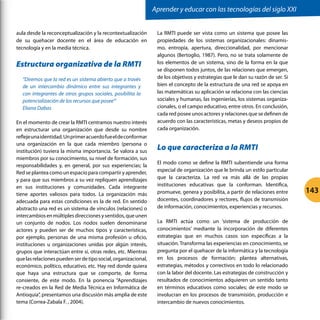 aula desde la reconceptualización y la recontextualización
de su quehacer docente en el área de educación en
tecnología y en la media técnica.
Estructura organizativa de la RMTI
“Diremos que la red es un sistema abierto que a través
de un intercambio dinámico entre sus integrantes y
con integrantes de otros grupos sociales, posibilita la
potencialización de los recursos que posee’”
Eliana Dabas
En el momento de crear la RMTI centramos nuestro interés
en estructurar una organización que desde su nombre
reflejeunaidentidad.Unprimeracuerdofueeldeconformar
una organización en la que cada miembro (persona o
institución) tuviera la misma importancia. Se valora a sus
miembros por su conocimiento, su nivel de formación, sus
responsabilidades y, en general, por sus experiencias; la
Red se plantea como un espacio para compartir y aprender,
y para que sus miembros a su vez repliquen aprendizajes
en sus instituciones y comunidades. Cada integrante
tiene aportes valiosos para todos. La organización más
adecuada para estas condiciones es la de red. En sentido
abstracto una red es un sistema de vínculos (relaciones) o
intercambiosenmúltiplesdireccionesysentidos,queunen
un conjunto de nodos. Los nodos suelen denominarse
actores y pueden ser de muchos tipos y características,
por ejemplo, personas de una misma profesión u oficio,
instituciones u organizaciones unidas por algún interés,
grupos que interactúan entre sí, otras redes, etc. Mientras
quelasrelacionespuedenserdetiposocial,organizacional,
económico, político, educativo, etc. Hay red donde quiera
que haya una estructura que se comporte, de forma
consiente, de este modo. En la ponencia “Aprendizajes
re-creados en la Red de Media Técnica en Informática de
Antioquia”, presentamos una discusión más amplia de este
tema (Correa-Zabala F. , 2004).
La RMTI puede ser vista como un sistema que posee las
propiedades de los sistemas organizacionales: dinamis-
mo, entropía, apertura, direccionalidad, por mencionar
algunos (Bertoglio, 1987). Pero, no se trata solamente de
los elementos de un sistema, sino de la forma en la que
se disponen todos juntos, de las relaciones que emergen,
de los objetivos y estrategias que le dan su razón de ser. Si
bien el concepto de la estructura de una red se apoya en
las matemáticas su aplicación se relaciona con las ciencias
sociales y humanas, las ingenierías, los sistemas organiza-
cionales, o el campo educativo, entre otros. En conclusión,
cada red posee unos actores y relaciones que se definen de
acuerdo con las características, metas y deseos propios de
cada organización.
Lo que caracteriza a la RMTI
El modo como se define la RMTI subentiende una forma
especial de organización que le brinda un estilo particular
que la caracteriza. La red va más allá de las propias
instituciones educativas que la conforman. Identifica,
promueve, genera y posibilita, a partir de relaciones entre
docentes, coordinadores y rectores, flujos de transmisión
de información, conocimientos, experiencias y recursos.
La RMTI actúa como un ‘sistema de producción de
conocimientos’ mediante la incorporación de diferentes
estrategias que en muchos casos son específicas a la
situación. Transforma las experiencias en conocimiento, se
pregunta por el quehacer de la informática y la tecnología
en los procesos de formación; plantea alternativas,
estrategias, métodos y correctivos en todo lo relacionado
con la labor del docente. Las estrategias de construcción y
resultados de conocimientos adquieren un sentido tanto
en términos educativos como sociales; de este modo se
involucran en los procesos de transmisión, producción e
intercambio de nuevos conocimientos.
Aprender y educar con las tecnologías del siglo XXI
143
 