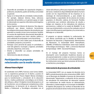 •	 Desarrollo de actividades de capacitación dirigidas a
profesores, estudiantes, padres de familia y comunidad
en general.
•	 Apoyo en el desarrollo de actividades institucionales.
Por ejemplo, elaboran letreros, listas, ediciones
especiales del periódico y, en general, apoyo en todo
lo relacionado con aspectos informáticos de la logística
de los eventos.
•	 Apoyo logístico en labores de docencia. Para algunos
profesores que desean involucrar herramientas
tecnológicasestosgruposdisponendeestudiantesque
aprenden su manejo y sirven como monitores.También
en asuntos de organización documental, desarrollo de
pequeños programas para hacer cálculos, gráficos y
otros utilizando el computador como herramienta.
•	 Comunicación con otros clubes para el desarrollo de
actividades, proyectos y encuentros.
•	 Participar como personal de apoyo en actividades a
nivel del gobierno municipal y regional, actividades
culturales, deportivas, entre otras.
•	 Diseñar y desarrollar sus propias actividades de
capacitación.
•	 Administrar las salas de cómputo.
Participación en proyectos
relacionados con la media técnica
Alianza Futuro Digital
El coordinador de la RMTI, Francisco José Correa Zabala,
con su experiencia participó en el diseño y puesta en
marcha del proyecto “Futuro Digital: Alianza estratégica
para la transformación y articulación de la educación
técnica –media y profesional- y tecnológica con el clúster
del software y afines”. El objetivo inicial del proyecto es el
de“transformar -con un enfoque por competencias y ciclos
propedéuticos- la formación de la educación Técnica-
Media y Profesional- y Tecnológica articuladas con el
clúster del software y afines para mejorar la competitividad
del sector, mediante la disponibilidad del talento humano
acorde con los requerimientos de las empresas en su
estrategia de internacionalización, y, para ampliar las
oportunidades y capacidades de los jóvenes de estratos
populares al ofrecerles cadenas de formación flexibles
y pertinentes que combinen alternativas de estudio y
trabajo con impactos en los indicadores de cobertura,
permanencia y calidad en la ciudad de Medellín”. Es de
notar que al presentarlo a concurso fue evaluado como el
mejor entre 80 proyectos participantes y ha conservado su
liderazgo en su desarrollo.
El proyecto se ejecuta mediante la conformación de
una alianza constituida por la Alcaldía de Medellín –
Secretaria de Educación y Departamento Administrativo
de Planeación-, la Universidad EAFIT, Intersoftware,
CREAME, el Politécnico Colombiano Jaime Isaza Cadavid,
el Tecnológico de Antioquia - TdeA - y el Servicio Nacional
de Aprendizaje - SENA - Seccional Antioquia.
En el montaje del proyecto Francisco Correa se
desempeñó como Coordinador Académico durante un
año aproximadamente. La labor se centró en el diseño de
los currículos por competencias y ciclos propedéuticos en
las instituciones socias que tienen procesos de formación
a nivel técnico y tecnológico.
Interventoría de procesos de articulación
La Universidad EAFIT, con un equipo de docentes de la
RMTI,contratódurantedosañosconsecutivos(2006-2007)
con el Municipio de Medellín el proceso de interventoría
denominado “Seguimiento y evaluación de los procesos
de articulación de instituciones de educación superior
con instituciones de media técnica en administración,
informática y biotecnología en el municipio de Medellín”.
El objetivo del proyecto era “verificar el desarrollo de los
proyectos de articulación de las instituciones de educación
Aprender y educar con las tecnologías del siglo XXI
151
 