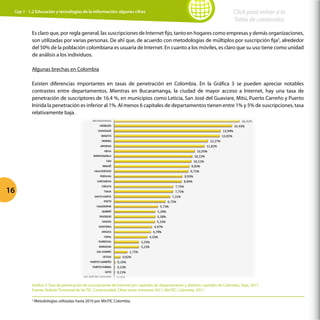 16
Click para volver a la
Tabla de contenidos
Es claro que, por regla general, las suscripciones de Internet fijo, tanto en hogares como empresas y demás organizaciones,
son utilizadas por varias personas. De ahí que, de acuerdo con metodologías de múltiplos por suscripción fija5
, alrededor
del 50% de la población colombiana es usuaria de Internet. En cuanto a los móviles, es claro que su uso tiene como unidad
de análisis a los individuos.
Algunas brechas en Colombia
Existen diferencias importantes en tasas de penetración en Colombia. En la Gráfica 3 se pueden apreciar notables
contrastes entre departamentos. Mientras en Bucaramanga, la ciudad de mayor acceso a Internet, hay una tasa de
penetración de suscriptores de 16.4 %, en municipios como Leticia, San José del Guaviare, Mitú, Puerto Carreño y Puerto
Inírida la penetración es inferior al 1%. Al menos 6 capitales de departamentos tienen entre 1% y 5% de suscripciones, tasa
relativamente baja.
Gráfica 3: Tasa de penetración de suscripciones de Internet por capitales de departamento y distritos capitales de Colombia, Sept. 2011
Fuente: Boletín Trimestral de las TIC, Conectividad, Cifras tercer trimestre 2011, MinTIC, Colombia, 2011.
Cap 1 - 1.2 Educación y tecnologías de la información: algunas cifras
5
Metodologías utilizadas hasta 2010 por MinTIC Colombia.
 