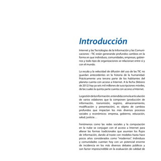 Introducción
Internet y las Tecnologías de la Información y las Comuni-
caciones - TIC están generando profundos cambios en la
forma en que individuos, comunidades, empresas, gobier-
nos y todo tipo de organizaciones se relacionan entre sí y
con el mundo.
La escala y la velocidad de difusión del uso de las TIC no
guardan antecedentes en la historia de la humanidad.
Prácticamente una tercera parte de los habitantes del
planeta cuenta con acceso a Internet. A la fecha (febrero
de 2012) hay ya seis mil millones de suscripciones móviles,
de las cuales la quinta parte cuenta con acceso a Internet.
Lagestióndelainformación,entendidacomolaarticulación
de varios eslabones que la componen (producción de
información, transmisión, registro, almacenamiento,
modificación y presentación), es objeto de cambios
profundos que impactan los más diversos procesos
sociales y económicos: empresa, gobierno, educación,
salud, justicia…
Fenómenos como las redes sociales y la computación
en la nube se conjugan con el acceso a Internet para
alterar las formas tradicionales que asumían los flujos
de información, dando al traste con modelos hasta hace
pocos años considerados como “modernos”. Individuos
y comunidades cuentan hoy con un potencial enorme
de incidencia en los más diversos debates públicos y
son factor imprescindible en la evaluación de calidad de
 