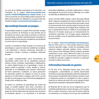 41
Los usos de la realidad aumentada en la educación, son
mostrados en la página http://www.youtube.com/
watch?v=iVPdDZ-Wh5gfeature=related donde se ve
cómo a través de una cámara Web pueden mostrarse mo-
delos 3D que podrán ser utilizados en un aula de clase. Ver
también la página: www.teachertechnologies.com.
Aprendizaje basado en juegos
El aprendizaje basado en juegos ofrece grandes ventajas
para los procesos de formación ya que permite que el
estudiante sea activo y que dirija su proceso; en este tipo
de aprendizaje se obtiene retroalimentación inmediata, se
aprende a través de la solución a problemas y el estudiante
se centra solo en su aprendizaje.
Cuando un estudiante incluye el juego en su proceso de
aprendizaje es capaz de solucionar problemas complejos
y de enfrentarse a diversas situaciones, desarrolla su
creatividad y tiende a priorizar y establecer relaciones
sociales.
Los juegos computacionales como herramientas de
aprendizaje suelen hacer de los estudiantes personas
exitosas, activas, confiadas, responsables y colaborativos.
La cultura digital basada en el aprendizaje a través de
juegos enseña al aprendiz a iniciar, desafiar y motivar;
desarrolla en él habilidades para procesar información
de forma autónoma y multitarea. La nueva generación
de educandos prefiere las imágenes al texto, el acceso
aleatorio a la información y trabajar sobre el PC y la red,
por ello el uso de juegos como herramienta pedagógica es
simple y bien recibido por ellos.
Al motivar un ambiente de aprendizaje por medio del
juego, es posible explorar otras áreas curriculares, de
tal forma que al recorrerlas transversalmente dentro del
juego, las muchas alternativas de solución que encuentra
el estudiante aportan a su crecimiento y le permiten
desarrollar habilidades y actitudes colaborativas e incluso
investigativas, de escritura, lectura, liderazgo y en medio
de todo ello, de alfabetización digital.
Linsey Schmidt (2009) analizó a partir del juego Melody
Mixer, si algunos estudiantes de música rendían más con el
juego en temas como el reconocimiento de acordes visual,
el reconocimiento de los acordes desde el punto de vista
fonético y la evaluación de la calidad de las melodías. Este
fue un experimento hecho en 2009 en la Universidad de
Wisconsin. El estudio arrojó que no necesariamente los
estudiantes aprendían con el juego, porque dependían
de otras variables como la capacidad auditiva, la vista y el
reconocimiento.
En la página http://www.pekegifs.com/menujuegos.
htm los niños entre 3 y 7 años pueden divertirse y jugar
mientras aprenden inglés a través de actividades como
relacionar objetos, aprender palabras, frases, números,
horas, buscar series, distinguir siluetas y figuras, aprender
matemáticas (suma, resta), diferenciar frutas y las horas
del día, aprender a tocar instrumentos (como el piano y
el xilófono), aprender a agilizar la memoria y a distinguir
animales y colores, entre otros.
Informática basada en gestos
En Tel Aviv el Dr. Alexander Shpunt pasó cinco años
investigando y desarrollando un sistema denominado
PrimeSense,queluegoadoptóMicrosoftenlosdispositivos
Kinect para la consola Xbox 360. El sistema consiste en que
un dispositivo pueda ser controlado con solo un gesto a
través de un sistema de visión 3D y no se requiera ningún
aparato para manipular el dispositivo (Dibbel, 2011).
El Nintendo Wii ha sido uno de los dispositivos que ha
cambiado radicalmente la manera de jugar y vivir el juego.
Éste se vuelve interactivo y hace que la persona deje de
ser sedentaria y se involucre con lo que está sucediendo
Aprender y educar con las tecnologías del siglo XXI
 