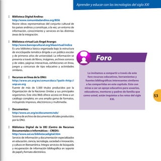 Ξ
Ξ Biblioteca Digital Andina:
http://www.comunidadandina.org/BDA
Reúne obras representativas del conjunto cultural de
los países andinos y constituye, a la vez, un entorno de
información, conocimiento y servicios en las distintas
áreas de la integración.
Ξ
Ξ Biblioteca virtual Luis Ángel Arango:
http://www.banrepcultural.org/blaavirtual/indice
Es una biblioteca básica organizada bajo la estructura
de enciclopedia temática dirigida a un público escolar
y de primeros años de universidad. La información se
presenta a través de libros, imágenes, archivos sonoros
y de video, páginas interactivas, exhibiciones en línea,
juegos y concursos de tipo educativo y actividades
similares.
Ξ
Ξ Recursos en línea de la ONU:
http://www.un.org/es/comun/docs/?path=http://
unp.un.org
Fuente de más de 5.300 títulos producidos por la
Organización de la Naciones Unidas y sus principales
organismos. Este sitio Web ofrece acceso en línea a un
catálogo completo, en una amplia gama de formatos,
incluyendo impresos, electrónicos y multimedia.
Ξ
Ξ Documentos:
http://www.un.org/es/documents/ods/
Sistemadearchivodedocumentosoficialesproducidos
por la ONU.
Ξ
Ξ Biblioteca Digital de la OEI (Centro de Recursos
Documentales e Informáticos – CREDI):
http://www.oei.es/bibliotecadigital.htm
Servicio de información y documentación especializados
en educación, ciencia, tecnología, sociedad e innovación,
y cultura en Iberoamérica. Integra servicios de búsqueda
y recuperación de información bibliográfica en soporte
de papel y formato electrónico.
Lo invitamos a compartir a través de este
foro recursos educativos, herramientas y
fuentes bibliográficas interesantes similares
a las compartidas en este capítulo. Esto con
miras a ser un apoyo educativo para usuarios,
educadores, mentores y padres de familia que
como usted, están inquietos a los retos del siglo
XXI.
Foro
Aprender y educar con las tecnologías del siglo XXI
53
 