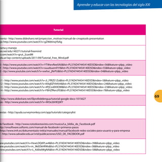 Tutorial
mienta - http://www.slideshare.net/proyeccion_motivar/manual-de-cmaptools-presentation
ejo http://www.youtube.com/watch?v=gZWdtmqYbAg
rama y manejo
are.net/edu140271/tutorial-freemind
e.com/watch?v=grut_2cardM
edu.ar/wp-content/uploads/2011/09/Tutorial_Free_Mind.pdf
y) - http://www.youtube.com/watch?v=YTWwvReeXA0list=PL37AD474454140D5Dindex=56feature=plpp_video
1 - http://www.youtube.com/watch?v=suuzbuemFtYlist=PL37AD474454140D5Dindex=55feature=plpp_video
2 - ttp://www.youtube.com/watch?v=xwhxr_jNrPUlist=PL37AD474454140D5Dindex=54feature=plpp_video
i 1 - http://www.youtube.com/watch?v=Ji_FfRZE1Zolist=PL37AD474454140D5Dindex=5feature=plpp_video
i 2 - http://www.youtube.com/watch?v=KAqlQTt9AA4list=PL37AD474454140D5Dindex=24feature=plpp_video
i 3 - http://www.youtube.com/watch?v=4PjCosBXXOMlist=PL37AD474454140D5Dindex=23feature=plpp_video
i 4 - http://www.youtube.com/watch?v=FBHZfRenJFElist=PL37AD474454140D5Dindex=7feature=plpp_video
- http://www.slideshare.net/Elprofedelengua/tutorial-google-docs-1015627
tas - http://www.youtube.com/watch?v=WOe26HlOjWY
uestas - http://ayuda.surveymonkey.com/app/tutorials/categorylist
de Facebook - http://www.notodoestavisto.com/musica/La_biblia_de_Facebook.pdf
ttp://onsoftware.softonic.com/manual-de-facebook-i-primeros-pasos
http://www.imh.es/dokumentazio-irekia/manuales/manual-facebook-redes-sociales-para-usuario-y-para-empresa
o - http://www.salvador.edu.ar/vrid/publicaciones/USO_DE_FACEBOOK.pdf
ww.youtube.com/watch?v=HxwLOQAPLw4list=PL37AD474454140D5Dindex=39feature=plpp_video
ww.youtube.com/watch?v=m_9k0OkHRWslist=PL37AD474454140D5Dindex=38feature=plpp_video
www.youtube.com/watch?v=L_Kd0s6WgNAlist=PL37AD474454140D5Dindex=58feature=plpp_video
Aprender y educar con las tecnologías del siglo XXI
69
 