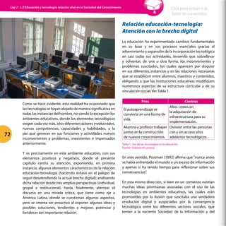 Como se hace evidente, esta realidad ha ocasionado que
las tecnologías se hayan alojado de manera significativa en
todas las instancias del hombre, no siendo la excepción los
ambientes educativos, donde los elementos tecnológicos
exigen cada vez más, a los diferentes actores involucrados,
nuevas competencias, capacidades y habilidades, a la
par que generan en sus funciones y actividades nuevos
inconvenientes y problemas, inexistentes e impensados
anteriormente.
Y es precisamente en este ambiente educativo, con sus
elementos positivos y negativos, donde el presente
capítulo centra su atención, exponiendo, en primera
instancia, algunos elementos característicos de la relación
educación-tecnología (haciendo énfasis en el peligro de
seguir desatendiendo la actual brecha digital); analizando
dicha relación desde tres amplias perspectivas (individual,
grupal e institucional), hasta, finalmente, aterrizar el
discurso en una mirada crítica, que tiene como eje a
América Latina, donde se cuestionan algunos aspectos,
pero se intenta ser proactivo al exponer algunas ideas y
posibles soluciones, tendientes a mejorar, potenciar y
fortalecer tan importante relación.
Relación educación-tecnología:
Atención con la brecha digital
La educación ha experimentado cambios fundamentales
en su base y en sus procesos esenciales gracias al
advenimiento y expansión de la incorporación tecnológica
en casi todas sus actividades, teniendo que sobrellevar
y solventar, de una u otra forma, los inconvenientes y
problemas suscitados, los cuales aparecen por doquier
en sus diferentes instancias y en las relaciones necesarias
que se establecen entre alumnos, maestros y contenidos,
obligando a que las instituciones educativas modifiquen
numerosos aspectos de su estructura curricular y de su
vinculación social. Ver Tabla 1.
Pros Contras
El autoaprendizaje se
convierte en una forma de
vida.
Altos costos en
la adquisición de
infraestructura para su
implementación.
Alumno y profesor trabajan
juntos en la construcción
de nuevos conocimientos.
División entre las personas
con y sin acceso a los
adelantos tecnológicos.
Tabla 1. Uso de las tecnologías en la educación.
Fuente: Elaboración propia.
En este sentido, Postman (1992) afirma que “nunca antes
se había enfrentado el mundo a un exceso de información
y apenas si ha tenido tiempo para reflexionar sobre sus
consecuencias”.
En esta misma dirección, si bien en un comienzo existían
muchas ideas promisorias asociadas con el uso de las
tecnologías en ambientes educativos, las cuales eran
promovidas por la ilusión que suscitaba una verdadera
revolución digital y auspiciadas por la convergencia
tecnológica entre los diferentes sectores sociales, que
tenían a la naciente Sociedad de la Información y del
72
Click para volver a la
Tabla de contenidos
Cap 2 - 2.3 Educación y tecnología: relación vital en la Sociedad del Conocimiento
 