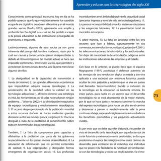 Conocimiento como principal escenario, hoy en día se ha
podido apreciar que lo que verdaderamente ha sucedido
es que la era digital ha dejado en el hombre y en el mundo
grandes vacíos (Prado, 2003), generando una amplia y
profunda brecha digital, a la cual no ha podido escapar
ni la propia educación, ni las instituciones encargadas de
promoverla e impartirla.
Lastimosamente, algunos de esos vacíos ya son parte
inherente del paisaje del hombre moderno, razón por la
cual sus causas y consecuencias pasan desapercibidas o,
debido al ritmo vertiginoso del mundo actual, se hace casi
imposible contenerlas. Entre estos vacíos, que permiten y
acrecientan la mencionada brecha, vale la pena mencionar
algunos de ellos:
1. La desigualdad en la capacidad de transmisión a
través de Internet; 2. Las grandes diferencias económicas
que imposibilitan adquirir nuevas tecnologías; 3. La
ponderación de la cantidad sobre la calidad en las
tecnologías adquiridas.“…el hecho de tener una estrategia
es vital, las herramientas por sí solas no resolverán ningún
problema…”(Valerio, 2002); 4. La distribución inequitativa
de equipos tecnológicos y medianamente tecnológicos;
5. El acceso desproporcionado de la población mundial
a estos recursos (incluso se hacen evidentes grandes
divisiones entre los mismos países y regiones); 6. El acceso
desigual o nulo de la población al conocimiento (sobre
todo en determinadas áreas estratégicas).
También, 7. La falta de compromiso para capacitar y
alfabetizar a la población por parte de los gobiernos
(especialmente en los países menos desarrollados); 8. La
saturación de información que no permite contenidos
de calidad; 9. Las inapropiadas y desiguales formas
emergentes de organización social; 10. Las profundas
incertidumbresenelámbitolaboralyenlaseguridadsocial
(precarios ingresos y nivel de vida de los trabajadores); 11.
La penosa incompatibilidad entre los sistemas educativos
y las exigencias laborales; 12. La penetración total de
mercados extranjeros.
Y, sobre manera, 13. La falta de acuerdos entre los tres
sectores que iban a liderar, supuestamente en sus
comienzos,estarevolucióntecnológica(Leydesdorff,2001):
las telecomunicaciones, la informática y los audiovisuales.
Sin dejar de mencionar la desarticulación peligrosa entre
las instituciones educativas, las empresas y el Estado.
Con base en lo anterior, se puede decir que ni siquiera
Negroponte (1997), positivista y defensor acérrimo de
las ventajas de una revolución digital acertada y asertiva
aplicada a una sociedad por entonces futurista, puede
ocultar la crisis palpable y evidente que se vive en países
mal llamados ‘tercermundistas’, donde la inclusión de
la tecnología en la educación es bastante irrisoria. En
estos países, para nadie es un secreto que el desarrollo
tecnológico no se está alcanzando de la mejor manera,
por lo que se hace justo y necesario contener la marcha
del expreso tecnológico para hacer un alto en el camino
y detenerse a pensar sí verdaderamente vale la pena
continuarelviaje,sopesandosigilosamenteenunabalanza
los beneficios prometidos y los perjuicios actualmente
vividos.
Es por esto que se debe guardar distancia, sin perder de
vista el desarrollo de la tecnología, con aquellos textos de
corte futurista y extremadamente positivistas, en los que
predomina el avance tecnológico como único camino de
desarrollo, para centrarse en el individuo; ese individuo
que no posee ni la facilidad ni la habilidad de familiarizar-
se con las tecnologías y todas sus implicaciones. Es el mo-
Aprender y educar con las tecnologías del siglo XXI
73
 