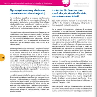 El grupo (el maestro y el alumno
como elementos de un conjunto)
Por otro lado, y paralelo a la necesaria transformación
del maestro y del alumno como sujetos, el uso de la
tecnología en la educación ha permitido el desarrollo del
trabajo colaborativo, posibilitando establecer funciones
específicas entre los alumnos para ser aplicadas en
beneficio de un conjunto en determinado curso.
Esto sucede entre miembros de una misma clase presencial
y/o virtual, donde se realizan trabajos grupales y se utilizan
herramientas tecnológicas, tales como e-mail, Chat, MSN,
ICQ, etc., donde “cada individuo no solo puede constatar
que tiene acceso a todo el planeta sino, lo que es más
importante, que el planeta entero tiene acceso a él”
(Cebrián, 1998).
Pero esta posibilidad de interacción e integración no sería
posible sin la concientización de cada sujeto, que participa
en un proceso formativo, de la necesidad de darle un
uso acertado a la tecnología, pues es en el asumir la
responsabilidad de su propia alfabetización digital que se
encuentra su contribución para la disminución de la actual
brecha. Solo así se logrará la integración de los alumnos
con sus compañeros, maestros y sociedad, con base en
un aprendizaje permanente en el uso de las tecnologías
y todo lo que ellas representan, incluyendo la generación
y adquisición de habilidades, capacidades y competencias
como las descritas anteriormente.
Esunalástimaquenotodoslosgruposeducativosdelmun-
do tengan acceso a esta maravilla, a este nuevo panorama
suscitado y evidenciado por el uso de las tecnologías, pues
como bien se ha dicho desde un principio en este capítulo,
existe un desnivel entre los países del“primer mundo”, que
gozan de todos los beneficios y adelantos tecnológicos, y
los países que viven el subdesarrollo, donde la salida del
abismo propiciado por la brecha digital se observa cada
vez más distante.
La institución (la estructura
curricular y la vinculación de la
escuela con la sociedad)
Los análisis anteriores aterrizan en el escenario donde
confluyen las relaciones individuales, intragrupales e
intergrupales: la institución educativa.
En la mayoría de instituciones educativas, la estructura
curricular y su vinculación como organización dentro de
una sociedad han tenido que cambiar significativamente,
producto de la necesidad de transformación evidente
que ha traído consigo el fortalecimiento de la relación
educación-tecnología. Los centros educativos han tenido
que repensar su estructura, abriéndole espacio a cursos
virtuales en los cuales el alumno y el maestro intercambian
permanentemente información no lineal, a través de
plataformas que permiten un aprendizaje interactivo.
En este sentido, Tapscott (1998) afirma que “hay diversas
tareas que los estudiantes presentan en línea, y también
herramientas de investigación para ayudarles a realizar
investigaciones profundas sobre temas y datos”.
Además, el uso de las tecnologías ha posibilitado el paso
de un modelo de aprendizaje por transmisión a uno cons-
tructivista, donde se establecen modelos pedagógicos
formando estudiantes conscientes y creativos, capaces de
construir su propio conocimiento, dejando de lado postu-
ras pasivas de comportamiento en el aula. “El entusiasmo
que experimentan los niños ante un dato o concepto que
‘descubrieron’ por sí mismos tiene muchas más probabi-
lidades de adquirir una importancia significativa y de ser
recordado, que ese mismo dato escrito en el tablero por el
maestro”(Tapscott, 1998).
Pero,parapoderhacerquetodaestamaravillatecnológica-
educativa se lleve a cabo efectivamente, se debe tener en
cuenta que la implementación tecnológica en los sistemas
76
Click para volver a la
Tabla de contenidos
Cap 2 - 2.3 Educación y tecnología: relación vital en la Sociedad del Conocimiento
 