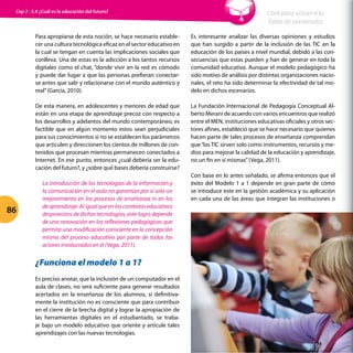 Para apropiarse de esta noción, se hace necesario estable-
cer una cultura tecnológica eficaz en el sector educativo en
la cual se tengan en cuenta las implicaciones sociales que
conlleva. Una de estas es la adicción a los tantos recursos
digitales como el chat, “donde vivir en la red es cómodo
y puede dar lugar a que las personas prefieran conectar-
se antes que salir y relacionarse con el mundo auténtico y
real”(García, 2010).
De esta manera, en adolescentes y menores de edad que
están en una etapa de aprendizaje precoz con respecto a
los desarrollos y adelantos del mundo contemporáneo, es
factible que en algún momento estos sean perjudiciales
para sus conocimientos si no se establecen los parámetros
que articulen y direccionen los cientos de millones de con-
tenidos que procesan mientras permanecen conectados a
Internet. En ese punto, entonces ¿cuál debería ser la edu-
cación del futuro?, y ¿sobre qué bases debería construirse?
La introducción de las tecnologías de la información y
la comunicación en el aula no garantiza por sí sola un
mejoramiento en los procesos de enseñanza ni en los
de aprendizaje. Al igual que en los contextos educativos
desprovistos de dichas tecnologías, este logro depende
de una renovación en las reflexiones pedagógicas que
permita una modificación consciente en la concepción
misma del proceso educativo por parte de todos los
actores involucrados en él (Vega, 2011).
¿Funciona el modelo 1 a 1?
Es preciso anotar, que la inclusión de un computador en el
aula de clases, no será suficiente para generar resultados
acertados en la enseñanza de los alumnos, si definitiva-
mente la institución no es consciente que para contribuir
en el cierre de la brecha digital y lograr la apropiación de
las herramientas digitales en el estudiantado, se traba-
je bajo un modelo educativo que oriente y articule tales
aprendizajes con las nuevas tecnologías.
Es interesante analizar las diversas opiniones y estudios
que han surgido a partir de la inclusión de las TIC en la
educación de los países a nivel mundial, debido a las con-
secuencias que estas pueden y han de generar en toda la
comunidad educativa. Aunque el modelo pedagógico ha
sido motivo de análisis por distintas organizaciones nacio-
nales, el reto ha sido determinar la efectividad de tal mo-
delo en dichos escenarios.
La Fundación Internacional de Pedagogía Conceptual Al-
berto Merani de acuerdo con varios encuentros que realizó
entre el MEN, instituciones educativas oficiales y otros sec-
tores afines, estableció que se hace necesario que quienes
hacen parte de tales procesos de enseñanza comprendan
que“las TIC sirven solo como instrumentos, recursos y me-
dios para mejorar la calidad de la educación y aprendizaje,
no un fin en sí mismas”(Vega, 2011).
Con base en lo antes señalado, se afirma entonces que el
éxito del Modelo 1 a 1 depende en gran parte de cómo
se introduce este en la gestión académica y su aplicación
en cada una de las áreas que integran las instituciones o
86
Click para volver a la
Tabla de contenidos
Cap 2 - 2.4 ¿Cuál es la educación del futuro?
 