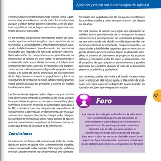 centros escolares (entendiendo estas no solo como la par-
te educativa o académica), donde todos los involucrados
puedan y deban tomar acciones conjuntas a fin de plan-
tear las políticas que se hagan necesarias según sus con-
textos sociales y culturales.
En ese sentido, los docentes y formadores deben ser cons-
cientes que los cambios surgidos con la aparición de las
tecnologías y la Sociedad de la Información seguirán avan-
zando indefinidamente, transformando los escenarios
mundiales con respecto a la forma de concebir y desarro-
llar la educación. Un computador con acceso a Internet no
representan el cambio en este sector; el conocimiento y
el desarrollo de las capacidades humanas, sí. Es decir, si se
complementan estos aspectos el resultado será esperan-
zador, ya que si el maestro como figura de apoyo en el aula
escolar y el padre de familia como guía en el crecimiento
de los hijos tienen en cuenta su papel dentro y fuera de
sus espacios, la formación de niños, adolescentes y jóvenes
estará solidificada bajo los principios y valores del núcleo
familiar y educativo.
Las herramientas digitales están dispuestas y el camino
está abierto para empezar a labrarlo; así las cosas, aunque
los especialistas desgasten su tiempo en la creación y plan-
teamiento de nuevos modelos de aprendizaje aplicados a
las TIC, si no existe la certeza de que estas no cambiarán el
conocimiento y aprendizaje, evidentemente, por más que
se invierta en equipos, ciencia y tecnología en los colegios,
los cambios de mentalidad serán nulos, porque la idea es
que los conocimientos cognitivos se fusionen con los re-
cursos que brinda la Sociedad de la Información.
Conclusiones
La educación del futuro está en manos de todos los ciuda-
danos, no en una máquina ni en las herramientas digitales,
ni en el universo de las tecnologías. Para lograrla, se deben
renovar constantemente los conocimientos que son trans-
formados con la globalización de los avances científicos y
los cambios sociales y culturales que se forjan con el paso
de los años.
De esta manera, el puente para lograr una educación de
calidad deriva esencialmente de la innovación humana
con respecto a la comprensión de una filosofía pedagógi-
ca, que transcienda más allá de las aulas escolares y las tra-
dicionales políticas de enseñanza. Porque los talentos, las
capacidades y habilidades cognitivas que se van constru-
yendo desde la primera infancia logran su desarrollo com-
pleto si durante el crecimiento se propician los espacios
idóneos y necesarios entre los niños y adolescentes, con
el propósito de que adquieran conocimientos y puedan
aplicarlos en la práctica durante el resto de su formación
personal, académica y profesional.
Los docentes, padres de familia y el Estado hacen posible
que la educación del futuro ayude al desarrollo de cual-
quier país, y por supuesto, se logren los avances ideales en
todos los sectores que integran una nación.
Las nuevas tecnologías aplicadas en la educación
han modificado la forma de transmitir el
conocimiento y aprendizaje entre docentes y
estudiantes. Sin embargo, las herramientas
digitales por sí solas no representan la
transformación total en la manera de educar,
sino se articulan los recursos digitales con el área
cognitiva. Bajo esta premisa, entonces ¿sobre qué
bases debería construirse la educación del futuro?
Foro
Aprender y educar con las tecnologías del siglo XXI
87
 