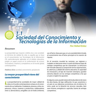 1.1
Sociedad del Conocimiento y
 Tecnologías de la Información
Resumen
La prosperidad que mayores créditos da a una sociedad,
en términos de calidad de vida, es aquella que se basa
en el conocimiento. Las Tecnologías de la Información
(TI), particularmente aplicadas en el ámbito educativo,
juegan un papel crucial en la conformación de actores
innovadores, creativos y competitivos en el mundo global
contemporáneo.
Palabras clave: sociedad, conocimiento, apropiación
La mayor prosperidad viene del
conocimiento
La prosperidad de las sociedades de mayor calidad de
vida en el mundo contemporáneo se basa en el conoci-
miento de sus habitantes. Ciudadanos, jóvenes y niños res-
petuosos, críticos, creativos y productivos, colaboradores
entre sí, democráticos, amigables con el medio ambiente,
Por: Rafael Orduz
son el factor clave para que, en una sociedad determinada,
el conocimiento sea el factor principal en la creación de
riqueza.
En el concierto mundial las naciones, sus regiones y
ciudades se relacionan entre sí a partir de diversos tipos de
ventajas competitivas que las caracterizan. La estructura
del mercado laboral, la composición de las exportaciones,
la cobertura y calidad del sistema educativo, la capacidad
de innovación y el tipo de inversión extranjera, guardan
estrecha relación con las ventajas competitivas a las que
un país (o región) les apuesten.
Enalgunoscasos,puedetratarsedelaabundanciademano
de obra barata, de baja calificación, lo que caracterice a
un país en sus relaciones económicas con el entorno. En
otros, pude ser la dotación de recursos naturales, bien
sean mineros, energéticos o agrícolas, fuente de ventajas
competitivas.
 