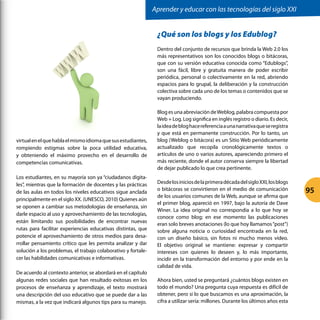 virtualenelquehablaelmismoidiomaquesusestudiantes,
rompiendo estigmas sobre la poca utilidad educativa,
y obteniendo el máximo provecho en el desarrollo de
competencias comunicativas.
Los estudiantes, en su mayoría son ya “ciudadanos digita-
les”, mientras que la formación de docentes y las prácticas
de las aulas en todos los niveles educativos sigue anclada
principalmente en el siglo XX. (UNESCO, 2010) Quienes aún
se oponen a cambiar sus metodologías de enseñanza, sin
darle espacio al uso y aprovechamiento de las tecnologías,
están limitando sus posibilidades de encontrar nuevas
rutas para facilitar experiencias educativas distintas, que
potencie el aprovechamiento de otros medios para desa-
rrollar pensamiento crítico que les permita analizar y dar
solución a los problemas, el trabajo colaborativo y fortale-
cer las habilidades comunicativas e informativas.
De acuerdo al contexto anterior, se abordará en el capítulo
algunas redes sociales que han resultado exitosas en los
procesos de enseñanza y aprendizaje, el texto mostrará
una descripción del uso educativo que se puede dar a las
mismas, a la vez que indicará algunos tips para su manejo.
¿Qué son los blogs y los Edublog?
Dentro del conjunto de recursos que brinda la Web 2.0 los
más representativos son los conocidos blogs o bitácoras,
que con su versión educativa conocida como “Edublogs”,
son una fácil, libre y gratuita manera de poder escribir
periódica, personal o colectivamente en la red, abriendo
espacios para lo grupal, la deliberación y la construcción
colectiva sobre cada uno de los temas o contenidos que se
vayan produciendo.
Blog es una abreviación deWeblog, palabra compuesta por
Web + Log. Log significa en inglés registro o diario. Es decir,
laideadebloghacereferenciaaunanarrativaqueseregistra
y que está en permanente construcción. Por lo tanto, un
blog (Weblog o bitácora) es un Sitio Web periódicamente
actualizado que recopila cronológicamente textos o
artículos de uno o varios autores, apareciendo primero el
más reciente, donde el autor conserva siempre la libertad
de dejar publicado lo que crea pertinente.
DesdelosiniciosdelaprimeradécadadelsigloXXI,losblogs
o bitácoras se convirtieron en el medio de comunicación
de los usuarios comunes de la Web, aunque se afirma que
el primer blog, apareció en 1997, bajo la autoría de Dave
Winer. La idea original no correspondía a lo que hoy se
conoce como blog; en ese momento las publicaciones
eran solo breves anotaciones (lo que hoy llamamos“post”)
sobre alguna noticia o curiosidad encontrada en la red,
con un diseño básico, sin fotos ni mucho menos vídeo.
El objetivo original se mantiene: expresar y compartir
intereses con quienes lo deseen y, lo más importante,
incidir en la transformación del entorno y por ende en la
calidad de vida.
Ahora bien, usted se preguntará ¿cuántos blogs existen en
todo el mundo? Una pregunta cuya respuesta es difícil de
obtener, pero si lo que buscamos es una aproximación, la
cifra a utilizar sería: millones. Durante los últimos años esta
	
  
Aprender y educar con las tecnologías del siglo XXI
95
 