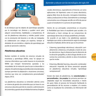 Es de destacar que los objetos de aprendizaje apoyados
por la tecnología son diversos y pueden servir para
adquirir conocimientos, habilidades y competencias. El
uso de plataformas educativas y móviles puede contar
con la orientación del docente o sin ella, ser trabajadas
en colaboración con colegas y/o expertos, siempre al
alrededor de una temática u objetivo de aprendizaje que
puede ser personal o colectivo.
Plataformas educativas
Reciben también el nombre de entornos virtuales de
enseñanza y aprendizaje (EVEA), estas “se apoyan en
sistemas informáticos que suelen basarse en el protocolo
WWW, que incluyen herramientas ajustadas a las
necesidades de la institución para la que se desarrollan o
adaptan.Actualmentealgunasdeellasestánestandarizadas
(aunque permiten la adaptación a situaciones concretas),
mientras que otras son completamente personalizadas”
(Agora, 2012).
Las plataformas educativas se entienden además como
un sistema de gestión de contenidos que con base en una
estructura educativa permite la creación y administración
decontenidosygestióndeactividadesformativas.Emplean
canales electrónicos, especialmente el Internet, así como
aplicaciones de hipertexto como el correo electrónico,
páginas Web, foros de discusión, mensajería instantánea,
videos y evaluaciones en línea. Generalmente su estrategia
comunicativa usa un lenguaje sencillo con el fin de acercar
y guiar al estudiante en su proceso de aprendizaje.
Dentro de sus principales características se encuentra
la flexibilidad que tiene el estudiante para acceder a la
información y hacer entrega de sus compromisos de
aprendizaje dentro de un tiempo predefinido y limitado.
De acuerdo al uso dado a las plataformas aparecen
tipologías que varían su denominación según la estrategia
educativa empleada, dentro de las que se encuentran:
•	 E-learning (aprendizaje electrónico): educación com-
pletamente a distancia y virtualizada a través de cana-
les electrónicos. Aquí la distancia hace la distinción de
la ubicación geográfica, es decir el lugar donde se con-
centran los contenidos y donde se ubica el estudiante
que los recibe.
•	 B-learning (Blended learning, educación combinada):
educación impartida de forma presencial apoyada
en plataformas educativas virtuales, “aprendizaje
semipresencial”.
Existen dos tipos de plataformas, las estandarizadas o
personalizadas y las propias; las primeras permiten ser
adaptadas según las necesidades educativas e interés
de quien lidera el proceso de formación facilitando la
personalización de los recursos a emplear y la manera
como se visualizaran los contenidos y la información del
curso.
Aprender y educar con las tecnologías del siglo XXI
117
 