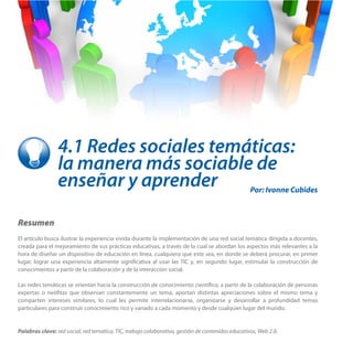 4.1 Redes sociales temáticas:
la manera más sociable de
enseñar y aprender
Resumen
El artículo busca ilustrar la experiencia vivida durante la implementación de una red social temática dirigida a docentes,
creada para el mejoramiento de sus prácticas educativas, a través de la cual se abordan los aspectos más relevantes a la
hora de diseñar un dispositivo de educación en línea, cualquiera que este sea, en donde se deberá procurar, en primer
lugar, lograr una experiencia altamente significativa al usar las TIC y, en segundo lugar, estimular la construcción de
conocimientos a partir de la colaboración y de la interacción social.
Las redes temáticas se orientan hacia la construcción de conocimiento científico, a partir de la colaboración de personas
expertas o neófitas que observan constantemente un tema, aportan distintas apreciaciones sobre el mismo tema y
comparten intereses similares, lo cual les permite interrelacionarse, organizarse y desarrollar a profundidad temas
particulares para construir conocimiento rico y variado a cada momento y desde cualquier lugar del mundo.
Palabras clave: red social, red temática, TIC, trabajo colaborativo, gestión de contenidos educativos, Web 2.0.
Por: Ivonne Cubides
 
