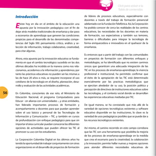 Introducción
Existe hoy en día en el ámbito de la educación una
apuesta por la innovación pedagógica con el fin de
dejar atrás modelos tradicionales de enseñanza y dar paso
a escenarios de aprendizaje que generen las condiciones
propicias para el desarrollo de las denominadas compe-
tencias del Siglo XXI: pensamiento crítico, análisis y se-
lección de información, trabajo colaborativo, creatividad,
para citar algunas.
Ahora, esta apuesta por la innovación educativa se funda-
menta en que el cambio tecnológico sucedido en las dos
últimas décadas ha incidido en la manera como nos rela-
cionamos, accedemos a la información y aprendemos; por
tanto las prácticas educativas no pueden ser las mismas a
las de hace 20 años o más, se requiere incorporar el uso
cotidiano de la tecnología en el diseño, planeación, desa-
rrollo y evaluación de las actividades académicas.
En Colombia, conscientes de ese reto, el Ministerio de
Educación Nacional, el programa Computadores para
Educar - en alianza con universidades -, y otras entidades,
han liderado importantes procesos de formación y
acompañamiento a docentes para que puedan aprender
sobre el uso básico y personal de las Tecnologías de
Información y Comunicación – TIC, y también en cursos
de profundización con enfoque pedagógico para que sin
importar el área curricular puedan conocerse las diferentes
opciones de actividades que pueden ofrecer las TIC al
promover su uso con los estudiantes.
La Corporación Colombia Digital en los últimos años ha
tenidolaoportunidaddetrabajarconjuntamenteconotras
organizaciones en el desarrollo de proyectos de formación
de líderes de procesos educativos, especialmente con
docentes a través del trabajo de formación presencial
adelantadoconlaFundaciónTelefónica.Así,laCorporación
ha podido conocer de cerca las realidades de los centros
educativos, las necesidades de los docentes en materia
de formación, sus expectativas y también sus temores,
barreras o dificultades para integrar la tecnología de
forma enriquecedora e innovadora en el quehacer de la
enseñanza.
Es entonces que a partir del trabajo con las comunidades
en proyectos de formación con diferentes enfoques y
metodologías, se ha identificado que no existen caminos
únicos que garanticen una adecuada integración de las
TIC en los procesos de enseñanza-aprendizaje; la vivencia
profesional e institucional, ha permitido confirmar que
el éxito de la apropiación de las TIC está determinado
esencialmente por las practicas metodológicas que
se ejercitan alrededor de su uso, la posición política y
percepción de directivos de instituciones educativas sobre
las tecnologías, y el contexto social donde se desarrollan
las experiencias educativas mediadas por TIC.
De igual manera, se ha constatado que más allá de la
variedad de opciones tecnológicas existentes y software
educativo disponible en las instituciones, lo clave es la
variedad de usos pedagógicos posibles que se puede dar a
los recursos tecnológicos existentes.
Así mismo, el camino recorrido en este campo corrobora
que las TIC son una herramienta que posibilita la mejoría
de los procesos de enseñanza-aprendizaje en la medida
que crea el escenario para la creatividad, la colaboración
y la innovación; permite hallar nuevas y mejores opciones
para atender diferentes necesidades educativas de
Cap 2 - 2.2 ¿Cómo integrar el uso de tecnología en la práctica pedagógica cotidiana?
Orientaciones, ejemplos y algo más
56
Click para volver a la
Tabla de contenidos
 