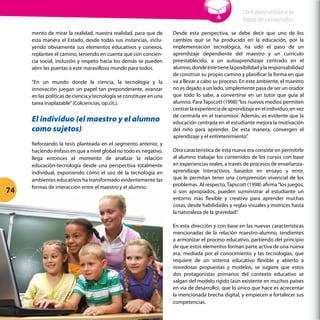 mento de mirar la realidad, nuestra realidad, para que de
esta manera el Estado, desde todas sus instancias, inclu-
yendo obviamente sus elementos educativos y conexos,
replantee el camino, teniendo en cuenta que con concien-
cia social, inclusión y respeto hacia los demás se pueden
abrir las puertas a este maravilloso mundo para todos.
“En un mundo donde la ciencia, la tecnología y la
innovación juegan un papel tan preponderante, avanzar
en las políticas de ciencia y tecnología se constituye en una
tarea inaplazable”(Colciencias, op.cit.).
El individuo (el maestro y el alumno
como sujetos)
Reforzando la tesis planteada en el segmento anterior, y
haciendo énfasis en que a nivel global no todo es negativo,
llega entonces el momento de analizar la relación
educación-tecnología desde una perspectiva totalmente
individual, exponiendo cómo el uso de la tecnología en
ambientes educativos ha transformado evidentemente las
formas de interacción entre el maestro y el alumno.
Desde esta perspectiva, se debe decir que uno de los
cambios que se ha producido en la educación, por la
implementación tecnológica, ha sido el paso de un
aprendizaje dependiente del maestro y un currículo
preestablecido, a un autoaprendizaje centrado en el
alumno,dondeéstetienelaposibilidadylaresponsabilidad
de construir su propio camino y planificar la forma en que
va a llevar a cabo su proceso. En este ambiente, el maestro
no es dejado a un lado, simplemente pasa de ser un orador
que todo lo sabe, a convertirse en un tutor que guía al
alumno. Para Tapscott (1998)“los nuevos medios permiten
centrarlaexperienciadeaprendizajeenelindividuo,envez
de centrarla en el transmisor. Además, es evidente que la
educación centrada en el estudiante mejora la motivación
del niño para aprender. De esta manera, convergen el
aprendizaje y el entretenimiento”.
Otra característica de esta nueva era consiste en permitirle
al alumno trabajar los contenidos de los cursos con base
en experiencias reales, a través de procesos de enseñanza-
aprendizaje interactivos, basados en ensayo y error,
que le permitan tener una comprensión vivencial de los
problemas. Al respecto, Tapscott (1998) afirma“los juegos,
si son apropiados, pueden suministrar al estudiante un
entorno más flexible y creativo para aprender muchas
cosas, desde habilidades y reglas visuales y motrices hasta
la naturaleza de la gravedad”.
En esta dirección y con base en las nuevas características
mencionadas de la relación maestro-alumno, tendientes
a armonizar el proceso educativo, partiendo del principio
de que estos elementos forman parte activa de una nueva
era, mediada por el conocimiento y las tecnologías, que
requiere de un sistema educativo flexible y abierto a
novedosas propuestas y modelos, se sugiere que estos
dos protagonistas primarios del contexto educativo se
salgan del modelo rígido (aún existente en muchos países
en vía de desarrollo), que lo único que hace es acrecentar
la mencionada brecha digital, y empiecen a fortalecer sus
competencias.
Cap 2 - 2.3 Educación y tecnología: relación vital en la Sociedad del Conocimiento
74
Click para volver a la
Tabla de contenidos
 