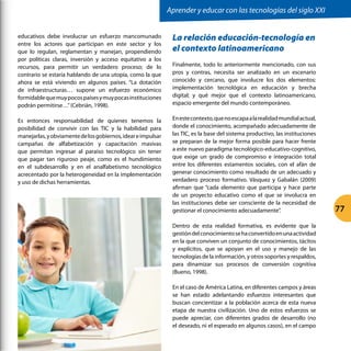 educativos debe involucrar un esfuerzo mancomunado
entre los actores que participan en este sector y los
que lo regulan, reglamentan y manejan, propendiendo
por políticas claras, inversión y acceso equitativo a los
recursos, para permitir un verdadero proceso; de lo
contrario se estaría hablando de una utopía, como la que
ahora se está viviendo en algunos países. “La dotación
de infraestructuras… supone un esfuerzo económico
formidablequemuypocospaísesymuypocasinstituciones
podrán permitirse…”(Cebrián, 1998).
Es entonces responsabilidad de quienes tenemos la
posibilidad de convivir con las TIC y la habilidad para
manejarlas,yobviamentedelosgobiernos,ideareimpulsar
campañas de alfabetización y capacitación masivas
que permitan ingresar al paraíso tecnológico sin tener
que pagar tan riguroso peaje, como es el hundimiento
en el subdesarrollo y en el analfabetismo tecnológico
acrecentado por la heterogeneidad en la implementación
y uso de dichas herramientas.
La relación educación-tecnología en
el contexto latinoamericano
Finalmente, todo lo anteriormente mencionado, con sus
pros y contras, necesita ser analizado en un escenario
conocido y cercano, que involucre los dos elementos:
implementación tecnológica en educación y brecha
digital; y qué mejor que el contexto latinoamericano,
espacio emergente del mundo contemporáneo.
Enestecontexto,quenoescapaalarealidadmundialactual,
donde el conocimiento, acompañado adecuadamente de
las TIC, es la base del sistema productivo, las instituciones
se preparan de la mejor forma posible para hacer frente
a este nuevo paradigma tecnológico-educativo-cognitivo,
que exige un grado de compromiso e integración total
entre los diferentes estamentos sociales, con el afán de
generar conocimiento como resultado de un adecuado y
verdadero proceso formativo. Vásquez y Gabalán (2009)
afirman que “cada elemento que participa y hace parte
de un proyecto educativo como el que se involucra en
las instituciones debe ser consciente de la necesidad de
gestionar el conocimiento adecuadamente”.
Dentro de esta realidad formativa, es evidente que la
gestióndelconocimientosehaconvertidoenunaactividad
en la que conviven un conjunto de conocimientos, tácitos
y explícitos, que se apoyan en el uso y manejo de las
tecnologías de la información, y otros soportes y respaldos,
para dinamizar sus procesos de conversión cognitiva
(Bueno, 1998).
En el caso de América Latina, en diferentes campos y áreas
se han estado adelantando esfuerzos interesantes que
buscan concientizar a la población acerca de esta nueva
etapa de nuestra civilización. Uno de estos esfuerzos se
puede apreciar, con diferentes grados de desarrollo (no
el deseado, ni el esperado en algunos casos), en el campo
Aprender y educar con las tecnologías del siglo XXI
77
 