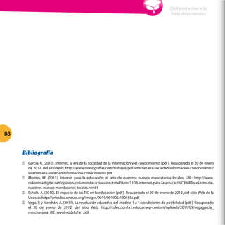 Bibliografía
ΞΞ García, R. (2010). Internet, la era de la sociedad de la información y el conocimiento [pdf]. Recuperado el 20 de enero
de 2012, del sitio Web: http://www.monografias.com/trabajos-pdf/internet-era-sociedad-informacion-conocimiento/
internet-era-sociedad-informacion-conocimiento.pdf
ΞΞ Montes, M. (2011). Internet para la educación: el reto de nuestros nuevos mandatarios locales. URL: http://www.
colombiadigital.net/opinion/columnistas/conexion-total/item/1103-internet-para-la-educaci%C3%B3n-el-reto-de-
nuestros-nuevos-mandatarios-locales.html l
ΞΞ Schalk, A. (2010). El impacto de las TIC en la educación [pdf]. Recuperado el 20 de enero de 2012, del sitio Web de la
Unesco: http://unesdoc.unesco.org/images/0019/001905/190555s.pdf
ΞΞ Vega, P. y Merchán, A. (2011). La revolución educativa del modelo 1 a 1: condiciones de posibilidad [pdf]. Recuperado
el 20 de enero de 2012, del sitio Web: http://coleccion1a1.educ.ar/wp-content/uploads/2011/09/vegagarcia_
merchanjara_RIE_revolmodelo1a1.pdf
Cap 2 - 2.4 ¿Cuál es la educación del futuro?
88
Click para volver a la
Tabla de contenidos
 