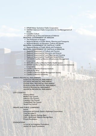 • EPSAR Water Sanitation Public Corporation
             • VAERSA Valencia’s Public Corporation for the Management of
               Waste
             • Castellón Culture
             • CACSA City of Arts and Sciences of Valencia
            REGIONAL GOVERNMENT OF ARAGON
             • The Parliament of Aragon
             • Regional Ministy of Public Works, Planning and Transports
             • Regional Ministry of Education, Culture and Sports
            REGIONAL GOVERNMENT OF CASTILLA Y LEÓN
             • Regional Ministy of Public Works and Transports
            REGIONAL GOVERNMENT OF CASTILLA LA MANCHA
             • Regional Government of Culture and Tourism
             • Regional Government of Education and Science
             • Regional Government of Land Planning and Housing
             • Regional Government of Health and Social Welfare
             • GICAMAN Castilla La Mancha Infrastructure Management
               Corporation
             • SESCAM Castilla La Mancha Public Health System
             • ESINSA Castilla La Mancha Infrastructure Services and Assistance
               Corporation
             • Castilla La Mancha Finances Institute
             • Institute for Wine
             • Castilla La Mancha Roads Management Society
             • Castilla-La Mancha University

SPAIN’S PROVINCIAL PARLIAMENTS
           ALBACETE PROVINCIAL PARLIAMENT
           ALICANTE PROVINCIAL PARLIAMENT
           CIUDAD REAL PROVINCIAL PARLIAMENT
           GUADALAJARA PROVINCIAL PARLIAMENT
           HUESCA PROVINCIAL PARLIAMENT
           VALENCIA PROVINCIAL PARLIAMENT

CITY COUNCILS
          Among others:
          Madrid City Council
          Valencia City Council
          Castellón City Council
          Ciudad Real City Council
          Teruel City Council

PRIVATE AND PUBLIC COMPANIES
           Aumar
           Autopistas del Estado (Spain’s Highways Corporation)
           Canal de Isabel II
           Castilla la Mancha Savings Bank
           CISA – BANCAJA Valencia Savings Bank
           Private Developers

FOUNDATIONS
         La Luz de las Imágenes Foundation
         Jaume II El Justo Foundation
 
