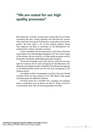 “We are noted for our high
                  quality processes”



                  We realize that, in Arción, we have spent a great deal of our history
                  connecting the dots. Trazing highways and railroads that connect
                  cities, that help move goods and services, create jobs and economic
                  growth. We have spent a lot of time leading projects whose
                  main objective has been to contribute to the development and
                  modernization of Spain and other countries.
                        Arción undertakes infrastructure works, and it does it thanks to
                  technologies and methodologies designed to fit the current needs
                  of the industry. We are noted for our high quality processes and for
                  being able of perfectly undertaking great public projects.
                        Thousands of people travel every day by roads that we have
                  built. For instance, the A-1 dual carriageway (in the Manoteras- San
                  Sebastián de los Reyes stretch, in Madrid), the A-42 dual carriageway
                  in the Madrid-Toledo stretch and the A-5 dual carriageway in the
                  Oropesa stretch.
                        An endless number of passengers travel by trains and railroad
                  stretches which we have created, as the AVE (Spain’s high speed
                  train) that goes from Madrid to Valencia.
                        All those works are a reminder that, nowadays, the greatest
                  pride a corporation such as Arción can take is, simply, of that of
                  connecting the dots. That of connecting people and cities.




A-42 Dual carriageway. Stretch: Cabañas de la Sagra (Toledo)
Client: Ministry of Public Works and Transport (Spain)
                                                                                 ARCION: CLOSER TO THE FUTURE   25
 