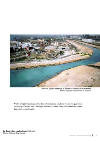 Defence against floodings at Valencia’s river Turia final stretch
                                                                      Client: Regional Government of Valencia




             Arción brings innovative and modern infrastructure solutions in order to guarantee
             the supply of water, avoid floodings and favour the recovery of zones with a certain
             degree of ecologic value.




Sur Quatre Carreres Boulevard (Valencia)
Cliente: Valencia City Council
                                                                                    ARCION: CLOSER TO THE FUTURE   29
 