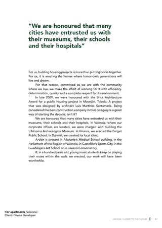 “We are honoured that many
                  cities have entrusted us with
                  their museums, their schools
                  and their hospitals”



                  For us, building housing projects is more than putting bricks together.
                  For us, it is erecting the homes where tomorrow’s generations will
                  live and dream.
                        For that reason, committed as we are with the community
                  where we live, we make the effort of working for it with efficiency,
                  determination, quality and a complete respect for its environment.
                        In late 2009, we were honoured with the Brick Architecture
                  Award for a public housing project in Mocejón, Toledo. A project
                  that was designed by architect Luis Martínez Santamaría. Being
                  considered the best construction company in that category is a great
                  way of starting the decade, isn’t it?
                        We are honoured that many cities have entrusted us with their
                  museums, their schools and their hospitals. In Valencia, where our
                  corporate offices are located, we were charged with building the
                  L’Almoina Archeological Museum. In Vinaroz, we erected the Forget
                  Public School. In Daimiel, we created its local clinic.
                        Arción is present in Albacete’s Medical School building, in the
                  Parliament of the Region of Valencia, in Castellón’s Sports City, in the
                  Guadalajara Art School or in Jávea’s Conservatory.
                        If, in a hundred years old, young music students keep on playing
                  their notes within the walls we erected, our work will have been
                  worthwhile.




167 apartments (Valencia)
Client: Private Developer
                                                                                   ARCION: CLOSER TO THE FUTURE   37
 