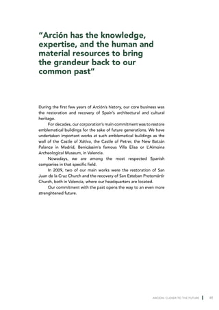 “Arción has the knowledge,
expertise, and the human and
material resources to bring
the grandeur back to our
common past”



During the first few years of Arción’s history, our core business was
the restoration and recovery of Spain’s architectural and cultural
heritage.
     For decades, our corporation’s main commitment was to restore
emblematical buildings for the sake of future generations. We have
undertaken important works at such emblematical buildings as the
wall of the Castle of Xátiva, the Castle of Petrer, the New Batzán
Palance in Madrid, Benicássim’s famous Villa Elisa or L’Almoina
Archeological Museum, in Valencia.
     Nowadays, we are among the most respected Spanish
companies in that specific field.
     In 2009, two of our main works were the restoration of San
Juan de la Cruz Church and the recovery of San Esteban Protomártir
Church, both in Valencia, where our headquarters are located.
     Our commitment with the past opens the way to an even more
strenghtened future.




                                                              ARCION: CLOSER TO THE FUTURE   49
 