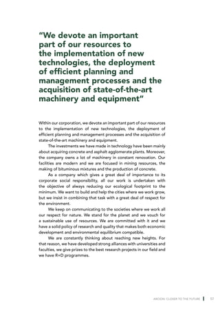 “We devote an important
part of our resources to
the implementation of new
technologies, the deployment
of efficient planning and
management processes and the
acquisition of state-of-the-art
machinery and equipment”

Within our corporation, we devote an important part of our resources
to the implementation of new technologies, the deployment of
efficient planning and management processes and the acquisition of
state-of-the-art machinery and equipment.
       The investments we have made in technology have been mainly
about acquiring concrete and asphalt agglomerate plants. Moreover,
the company owns a lot of machinery in constant renovation. Our
facilities are modern and we are focused in mining resources, the
making of bituminous mixtures and the production of concrete.
       As a company which gives a great deal of importance to its
corporate social responsibility, all our work is undertaken with
the objective of always reducing our ecological footprint to the
minimum. We want to build and help the cities where we work grow,
but we insist in combining that task with a great deal of respect for
the environment.
       We keep on communicating to the societies where we work all
our respect for nature. We stand for the planet and we vouch for
a sustainable use of resources. We are committed with it and we
have a solid policy of research and quality that makes both economic
development and environmental equilibrium compatible.
       We are constantly thinking about reaching new heights. For
that reason, we have developed strong alliances with universities and
faculties, we give prizes to the best research projects in our field and
we have R+D programmes.




                                                                 ARCION: CLOSER TO THE FUTURE   57
 