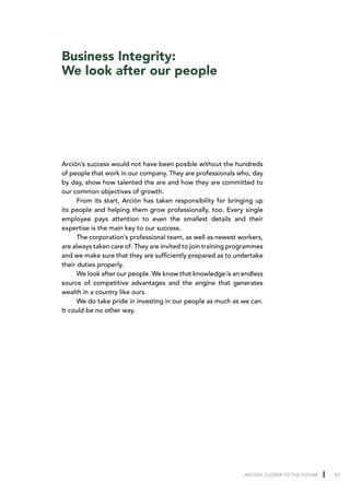 Business Integrity:
We look after our people




Arción’s success would not have been posible without the hundreds
of people that work in our company. They are professionals who, day
by day, show how talented the are and how they are committed to
our common objectives of growth.
      From its start, Arción has taken responsibility for bringing up
its people and helping them grow professionally, too. Every single
employee pays attention to even the smallest details and their
expertise is the main key to our success.
      The corporation’s professional team, as well as newest workers,
are always taken care of. They are invited to join training programmes
and we make sure that they are sufficiently prepared as to undertake
their duties properly.
      We look after our people. We know that knowledge is an endless
source of competitive advantages and the engine that generates
wealth in a country like ours.
      We do take pride in investing in our people as much as we can.
It could be no other way.




                                                               ARCION: CLOSER TO THE FUTURE   61
 