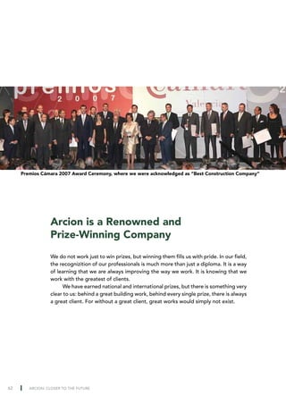Premios Cámara 2007 Award Ceremony, where we were acknowledged as “Best Construction Company”




                 Arcion is a Renowned and
                 Prize-Winning Company
                 We do not work just to win prizes, but winning them fills us with pride. In our field,
                 the recognizition of our professionals is much more than just a diploma. It is a way
                 of learning that we are always improving the way we work. It is knowing that we
                 work with the greatest of clients.
                      We have earned national and international prizes, but there is something very
                 clear to us: behind a great building work, behind every single prize, there is always
                 a great client. For without a great client, great works would simply not exist.




62      ARCION: CLOSER TO THE FUTURE
 