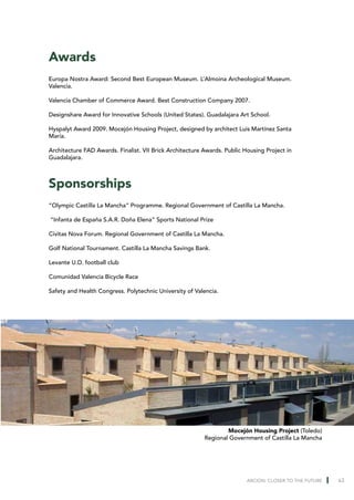Awards
Europa Nostra Award: Second Best European Museum. L’Almoina Archeological Museum.
Valencia.

Valencia Chamber of Commerce Award. Best Construction Company 2007.

Designshare Award for Innovative Schools (United States). Guadalajara Art School.

Hyspalyt Award 2009. Mocejón Housing Project, designed by architect Luis Martínez Santa
María.

Architecture FAD Awards. Finalist. VII Brick Architecture Awards. Public Housing Project in
Guadalajara.



Sponsorships
“Olympic Castilla La Mancha” Programme. Regional Government of Castilla La Mancha.

“Infanta de España S.A.R. Doña Elena” Sports National Prize

Civitas Nova Forum. Regional Government of Castilla La Mancha.

Golf National Tournament. Castilla La Mancha Savings Bank.

Levante U.D. football club

Comunidad Valencia Bicycle Race

Safety and Health Congress. Polytechnic University of Valencia.




                                                                  Mocejón Housing Project (Toledo)
                                                          Regional Government of Castilla La Mancha




                                                                          ARCION: CLOSER TO THE FUTURE   63
 