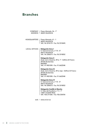 Branches



                                    COMPANY    Paseo Alameda, 56 - 1º
                                     ADDRESS   46023 VALENCIA



                            HEADQUARTERS       Paseo Alameda, 61 - 1
                                               46023 VALENCIA
                                               Telf.: 96 3318179 - Fax: 96 3318449.


                             LOCAL OFFICES     Delegación Zona I
                                               C/ General Urrutia, nº 75 - 5º
                                               46013 VALENCIA
                                               Telf.: 96 3300573 - Fax: 96 3318052

                                               Delegación Zona II
                                               Avda. de la Industria, 49 b, 1º - Edificio El Fresno
                                               28108 Alcobendas
                                               MADRID
                                               Telf.: 91 4901090 - Fax: 91 6622548

                                               Delegación Zona III
                                               Avda. de la Industria, 49 b, bajo - Edificio El Fresno
                                               28108 Alcobendas
                                               MADRID
                                               Telf.: 91 4901090 - Fax: 91 6622548

                                               Delegación Zona IV
                                               C/ General Urrutia, nº 75 - 5º
                                               46013 VALENCIA
                                               Telf.: 96 3300573 - Fax: 96 3318052

                                               Delegación Castilla la Mancha
                                               C/ Ojos del Guadiana, nº 3 - 1º
                                               13001 CIUDAD REAL
                                               Telf.: 926 271646 - Fax: 926 256934


                                        web    www.arcion.es




64   ARCION: CLOSER TO THE FUTURE
 
