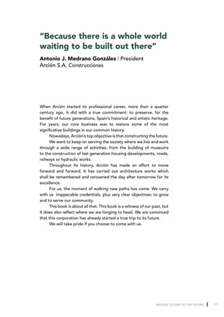 “Because there is a whole world
waiting to be built out there”
Antonio J. Medrano González | President
Arción S.A. Construcciones




When Arción started its professional career, more than a quarter
century ago, it did with a true commitment: to preserve, for the
benefit of future generations, Spain’s historical and artistic heritage.
For years, our core business was to restore some of the most
significative buildings in our common history.
      Nowadays, Arción’s top objective is that constructing the future.
      We want to keep on serving the society where we live and work
through a wide range of activities: from the building of museums
to the construction of last generation housing developments, roads,
railways or hydraulic works.
      Throughout its history, Arción has made an effort to move
forward and forward. It has carried out architecture works which
shall be remembered and renowned the day after tomorrow for its
excellence.
      For us, the moment of walking new paths has come. We carry
with us imppecable credentials, plus very clear objectives: to grow
and to serve our community.
      This book is about all that. This book is a witness of our past, but
it does also reflect where we are longing to head. We are convinced
that this corporation has already started a true trip to its future.
      We will take pride if you choose to come with us.




                                                                  ARCION: CLOSER TO THE FUTURE   11
 