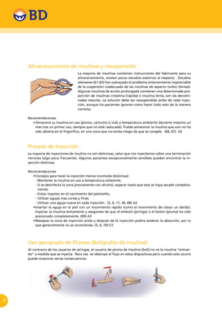 8
Almacenamiento de insulinas y resuspensión
La mayoría de insulinas contienen instrucciones del fabricante para su
almacenamiento, existen pocos estudios externos al respecto. Estudios
alemanes (61-65) han subrayado el problema anteriormente inapreciable
de la suspensión inadecuada de las insulinas de aspecto turbio (lentas).
Algunas insulinas de acción prolongada contienen una determinada pro-
porción de insulinas cristalina (rápida) e insulina lenta, son las denomi-
nadas mezclas. La solución debe ser resuspendida antes de cada inyec-
ción, aunque los pacientes ignoren como hacer todo esto de la manera
correcta.
Recomendaciones
•	Almacene su insulina en uso (pluma, cartucho ó vial) a temperatura ambiente (durante máximo un
mes tras un primer uso, siempre que no esté caducada). Puede almacenar la insulina que aún no ha
sido abierta en el frigorífico, en una zona que no exista riesgo de que se congele. (66, 67) A2
Proceso de Inyección
La mayoría de inyecciones de insulina no son dolorosas, salvo que nos inyectemos sobre una terminación
nerviosa (algo poco frecuente). Algunos pacientes excepcionalmente sensibles pueden encontrar la in-
yección dolorosa.
Recomendaciones
•	Consejos para hacer la inyección menos incomoda (dolorosa):
-	Mantener la insulina en uso a temperatura ambiente;
-	Si se desinfecta la zona previamente con alcohol, esperar hasta que este se haya secado completa-
mente;
-	Evitar inyectar en el nacimiento del pelo/vello;
-	Utilizar agujas mas cortas y finas;
-	Utilizar una aguja nueva en cada inyección. (5, 6, 17, 36, 68) A2
•	Insertar la aguja en la piel con un movimiento rápido (como el movimiento de clavar un dardo).  
Inyectar la insulina lentamente y asegúrese de que el embolo (jeringa) ó el botón (pluma) ha sido
presionado completamente. (69) A3
•	Masajear la zona de inyección antes y después de la inyección podría acelerar la absorción, por lo
que generalmente no se recomienda. (5, 6, 70) C3
Uso apropiado de Plumas (Bolígrafos de insulina)
Al contrario de los usuarios de jeringas, el usuario de pluma de insulina (boli) no ve la insulina “entran-
do” a medida que se inyecta.  Rara vez  se obstruye el flujo en estos dispositivos pero cuando esto ocurre
puede ocasionar serias consecuencias.
 