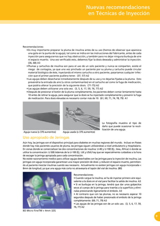 Nuevas recomendaciones
en Técnicas de Inyección
9
Recomendaciones:
•	Es muy importante preparar la pluma de insulina antes de su uso (hemos de observar que aparezca
una gota en la punta de la aguja), tal como se indica en las instrucciones del fabricante, antes de cada
inyección para asegurarnos que no hay obstrucción, y también para no dejar ninguna burbuja de aire
ni espacio muerto. Una vez verificado esto, debemos fijar la dosis deseada y administrar la inyección.
(36, 68) A3
•	Plumas y cartuchos de insulina son para el uso de un solo paciente y nunca se comparten, existe el
riesgo de contagios, ya que una vez pinchado un paciente por su pluma y cartucho puede circular
material biológico de éste, inyectando el mismo cartucho a otro paciente, pasaríamos cualquier infec-
ción que el primer paciente pudiera tener. (37, 57) A2
•	Las agujas deben desecharse inmediatamente después de su uso y no dejarlas fijadas a la pluma.  Esto
prevendría la entrada de aire (u otros contaminantes) en el cartucho así como la fuga de medicación,
que podría alterar la precisión de la siguiente dosis. (71-75) A2
•	Las agujas deben utilizarse una sola vez.  (3, 5, 6, 17, 59, 76, 77) A2
•	Después de presionar el botón de la pluma completamente, los pacientes deben contar lentamente hasta
10 antes de retirar la aguja, para asegurar que la dosis se ha inyectado completamente y prevenir la fuga
de medicación. Para dosis elevadas es necesario contar más de 10. (61, 69, 71, 74, 78, 79) A1
Uso apropiado de Jeringas
Aún hoy, las jeringas son el dispositivo principal para diabetes en muchas regiones del mundo. Incluso en Países
donde hay más pacientes usuarios de pluma, las jeringas siguen utilizándose a nivel ambulatorio y Hospitalario.
En zonas donde se comercializan las dos concentraciones de insulina: U-40 y U-100 (Ej.: Asia, África) ó donde se
utilice la concentración: U-500 Además de la U-100 (Ej.: UK y USA) hay que ser especialmente cuidadoso a la hora
de escoger la jeringa apropiada para cada concentración.
No existe razonamiento medico para utilizar agujas desechables con las jeringas para la inyección de insulina, Las
jeringas con aguja incorporada garantizan una mayor precisión de dosis y reducen el espacio muerto, permitien-
do al paciente mezclar insulinas cuando sea necesario. Actualmente no existen jeringas con aguja incorporada <
8mm de longitud, ya que una aguja más corta no atravesaría el tapón del vial de insulina. (80)
Recomendaciones:
• Cuando cargue la insulina, se ha de inyectar primero aire equi-
valente a la dosis en el vial para facilitar la salida de insulina. A3
• Si ve burbujas en la jeringa, tendrá que dar unos golpecitos
secos al cuerpo de la jeringa para traerlas a la superficie y elimí-
nalas presionando ligeramente el émbolo. A3
• Al contrario que con las plumas, no es necesario esperar 10
segundos después de haber presionado el embolo de la jeringa
completamente. (69, 71, 79) A3
• Las agujas de las jeringas son de un solo uso.  (3, 5, 6, 17, 59,
76, 77) A2
Aguja usada (x 370 aumentos)Aguja nueva (x 370 aumentos)
La fotografía muestra el tipo de
daño que puede ocasionar la reuti-
lización de una aguja.
BD Micro FineTM + 4mm 32G
 
