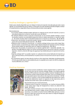 10
Insulinas Análogas y agentes GLP-1
Existen pocos estudios disponibles que nos indiquen la técnica de inyección más adecuada para estos nuevos
agentes. Las recomendaciones que se indican a continuación han sido extraídas de estudios dirigidos a evaluar
el comportamiento en seguridad, eficacia y farmacocinética de estos nuevos agentes.
Recomendaciones:
•	Las insulinas rápidas análogas pueden aplicarse en cualquiera de las zonas de inyección, ya que su
velocidad de absorción no varía en función de la zona. (81-85) A1
•	No obstante debemos evitar la inyección intramuscular con las insulinas rápidas análogas, aunque
los estudios muestren una velocidad de absorción similar en tejido subcutáneo vs. músculo en repo-
so. No existen estudios sobre la velocidad de absorción en músculo en movimiento. (82, 83, 86) A2
•	Hasta tener más estudios, los pacientes pueden inyectar insulinas análogas de acción lenta en cual-
quiera de las zonas habituales de inyección. (87, 88) B2
•	Debemos evitar la Inyección intramuscular  en insulinas análogas lentas ya que existe riesgo Hipo-
glucemia severa. Los pacientes que realizan algún deporte después de inyectarse insulinas análogas
lentas también deben ser advertidos sobre los riesgos de hipoglucemia. (89, 90) A1
•	Hasta tener más estudios, los pacientes que se inyectan agentes GLP-1  (exenatide, Byetta® ; lira-
glutide, Victoza®) deberían seguir las mismas recomendaciones en técnicas de inyección, (zonas de
inyección, rotación y elección del largo de aguja) que hay establecidas para la inyección de insulina.
(72) A2
•	Agentes análogos GLP-1 se pueden inyectar en cualquiera de las zonas habituales de inyección ya
que su farmacocinética y farmacodinámica no parece variar en función de la zona en que se inyecte.
(91) A1
•	Es conveniente repartir las dosis altas de insulina en dos inyecciones, (aplicadas simultáneamente).  
El límite para dividir dosis no esta establecido pero lo aceptable sería a partir de 40-50 unidades de
insulina (40-50 IU). (5, 6, 74) C3
Insulinas Humanas
Las insulinas humanas solubles (Ej. insulina regular) tienen un perfil de ab-
sorción más lento que las insulinas análogas rápidas. Los antiguos agentes
retard (Ej. NPH) producían más picos y podían ocasionar hipoglucemias, es-
pecialmente cuando se administraban dosis altas. Como con análogos lentos
sería apropiado separar dosis altas en dos inyecciones simultaneas. (92-94)
No existe un consenso a nivel mundial establecido para determinar a partir
de qué dosis deberíamos repartir la inyección en dos inyecciones, pero lo
indicado sería dividir dosis a partir de 40-50 IU (5, 6, 74)
Recomendaciones para insulinas Humanas:
• Debemos evitar la inyección intramuscular con insulinas Humanas (NPH),
ya que existe mayor riesgo de hipoglucemia al darse una absorción más
rápida. (95, 96) A1
• Si utiliza insulinas humanas como insulina basal, las zonas de inyección
más indicadas serían muslos y nalgas, ya que en estas zonas la absorción es
más lenta; a ser posible la insulina humana (NPH) debe aplicarse a la hora
de dormir mejor que a la hora de cenar, para reducir el riesgo de Hipogluce-
mias nocturnas. (43, 97) A1
 